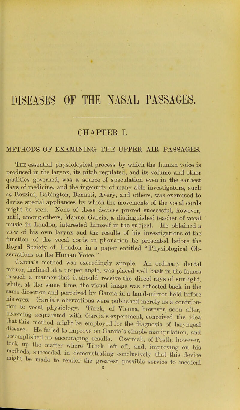 I • DISEASES OF THE NASAL PASSAGES. CHAPTER 1. METHODS OF EXAMINING THE UPPEE AIE PASSAGES. The essential pliysiological process by which the liuman voice is produced in the larynx, its pitch regulated, and its volume and other qualities governed, was a source of speculation even in the earliest days of medicine, and the ingenuity of many able investigators, such as Bozzini, Babington, Bennati, Avery, and others, was exercised to devise special appliances by which the movements of the vocal cords might be seen. None of these devices proved successful, however, until, among others, Manuel Garcia, a distinguished teacher of vocal music in London, interested himself in the subject. He obtained a view of his own larynx and the results of his investigations of the function of the vocal cords in phonation he presented before the Koyal Society of London in a paper entitled Physiological Ob- sei-vations on the Human Voice. Garcia's method was exceedingly simple. An ordinary dental mirror, inclined at a proper angle, was placed well back in the fauces m such a manner that it should receive the direct rays of sunlight, while, at the same time, the visual image was reiiected back in the same direction and perceived by Garcia in a hand-mirror held before his eyes. Garcia's obervations were published merely as a contribu- tion to vocal physiology. Tiirck, of Vienna, however, soon after, becoming acquainted with Garcia's experiment, conceived the idea that this method might be employed for the diagnosis of laryngeal disease. He failed to improve on Garcia's simple manipulation, and accomplished no encouraging results. Czermak, of Pesth, however, took up the matter where Tiirck left off, and, improving on his methods, succeeded in demonstrating conclusively that this device might be made to render the greatest possible service to medical