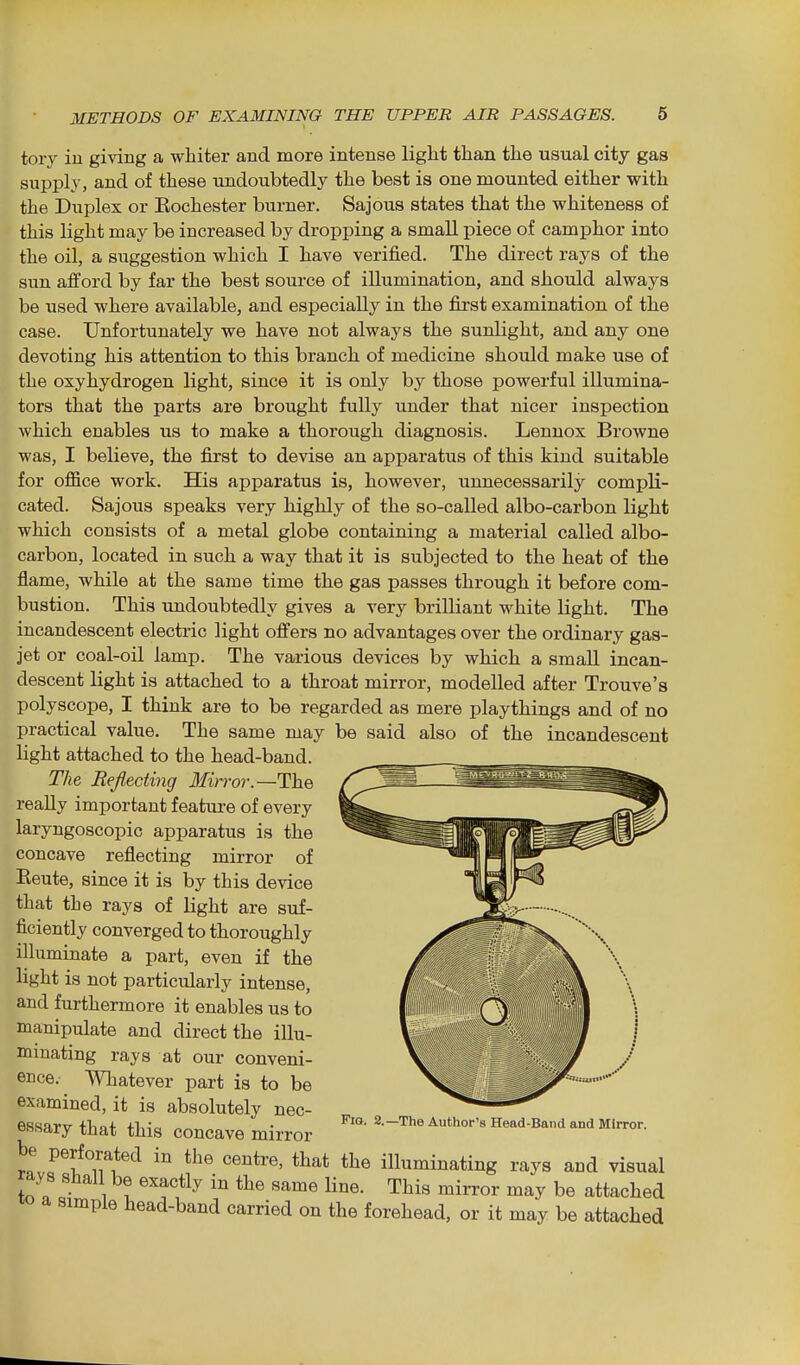 tory in giving a whiter and more intense light than the usual city gas supply, and of these undoubtedly the best is one mounted either with the Duplex or Eochester burner. Sajous states that the whiteness of this light may be increased by dropping a small piece of camphor into the oil, a suggestion which I have verified. The direct rays of the sun afford by far the best source of illumination, and should always be used where available, and especially in the first examination of the case. Unfortunately we have not always the sunlight, and any one devoting his attention to this branch of medicine should make use of the oxyhydrogen light, since it is only by those powerful illumina- tors that the parts are brought fully under that nicer inspection which enables us to make a thorough diagnosis. Lennox Browne was, I believe, the first to devise an apparatus of this kind suitable for office work. His apparatus is, however, unnecessarily compli- cated. Sajous speaks very highly of the so-called albo-carbon light which consists of a metal globe containing a material called albo- carbon, located in such a way that it is subjected to the heat of the flame, while at the same time the gas passes through it before com- bustion. This rmdoubtedly gives a very brilliant white light. The incandescent electric light offers no advantages over the ordinary gas- jet or coal-oil lamp. The various devices by which a small incan- descent light is attached to a throat mirror, modelled after Trouve's polyscope, I think are to be regarded as mere playthings and of no practical value. The same may be said also of the incandescent light attached to the head-band. The Befiecting Mirror—The really important f eatui-e of every laryngoscopic apparatus is the concave reflecting mirror of Rente, since it is by this device that the rays of light are suf- ficiently converged to thoroughly illuminate a part, even if the light is not particularly intense, and furthermore it enables us to manipulate and direct the illu- minating rays at our conveni- ence. Whatever part is to be examined, it is absolutely nec- essary that this concave mirror Head-Band and Mirror. be perforated in the centre, that the illuminating rays and visual rays shall be exactly in the same line. This mirror may be attached a simple head-band carried on the forehead, or it may be attached