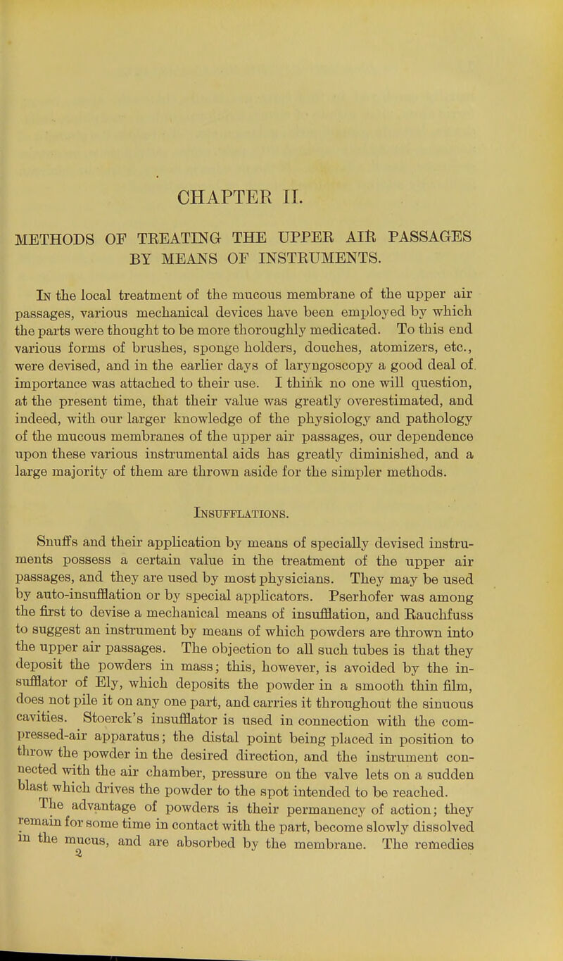 CHAPTER 11. METHODS OF TEEATING THE UPPEE AlE PASSAGES BY MEANS OF INSTEUMENTS. In the local treatment of the mucous membrane of the upper air passages, various mechanical devices have been employed by which the parts were thought to be more thoroughly medicated. To this end various forms of brushes, sponge holders, douches, atomizers, etc., were devised, and in the earlier days of laryngoscopy a good deal of. importance was attached to their use. I thiiik no one will question, at the present time, that their value was greatly overestimated, and indeed, with our larger knowledge of the physiology and pathology of the mucous membranes of the upper air passages, our dependence upon these various instrumental aids has greatlj' diminished, and a large majority of them are thrown aside for the simpler methods. Insufflations. Snuffs and their application by means of specially devised instru- ments possess a certain value in the treatment of the upper air passages, and they are used by most physicians. They may be used by auto-insufflation or by special applicators. Pserhofer was among the first to devise a mechanical means of insufflation, and Eauchfuss to suggest an instrument by means of which powders are thrown into the upper air passages. The objection to all such tubes is that they deposit the powders in mass; this, however, is avoided by the in- sufflator of Ely, which deposits the powder in a smooth thin film, does not pile it on any one part, and carries it throughout the sinuous cavities. Stoerck's insufflator is used in connection with the com- pressed-air apparatus; the distal point being placed in position to throw the powder in the desired direction, and the instrument con- nected with the air chamber, pressure on the valve lets on a sudden blast which drives the powder to the spot intended to be reached. The advantage of powders is their permanency of action; they remain for some time in contact with the part, become slowly dissolved in the mucus, and are absorbed by the membrane. The remedies