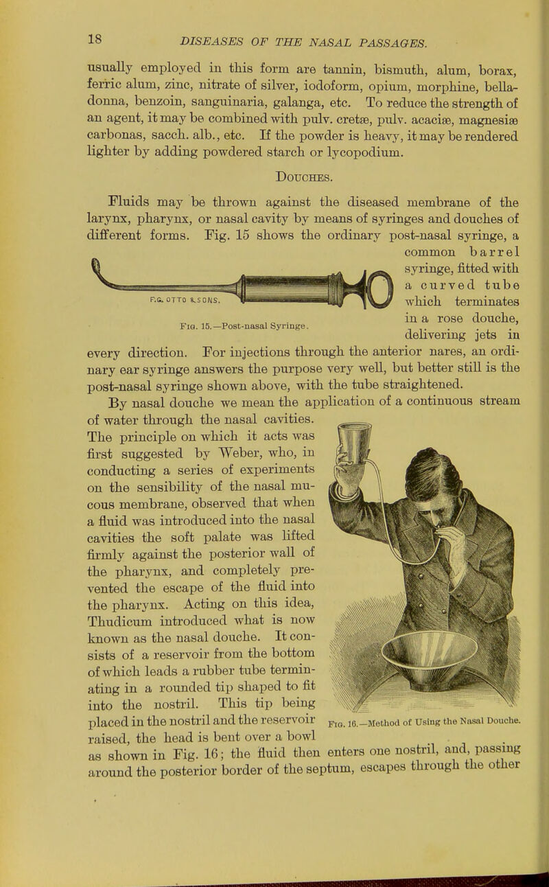 F.G. OTTO 8,S0NS. Fig. 15.—Post-nasal Syringe. usually employed in this form are tannin, bismuth, alum, borax, ferric alum, zinc, nitrate of silver, iodoform, opium, morphine, bella- donna, benzoin, sanguinaria, galanga, etc. To reduce the strength of an agent, it may be combined with pulv. cretse, pulv. acaciae, magnesise carbonas, sacch. alb., etc. If the powder is heavy, it may be rendered lighter by adding powdered starch or lycopodium. Douches. Fluids may be thrown against the diseased membrane of the larynx, pharynx, or nasal cavity by means of syringes and douches of different forms. Fig. 15 shows the ordinary post-nasal syringe, a common barrel Ift _ syringe, fitted with ^^Bi^j-u ^^^^^^^^^^^^|HLj^g^ ^ a curved tube which terminates in a rose douche, delivering jets in every direction. For injections through the anterior nares, an ordi- nary ear syringe answers the purpose very well, but better still is the post-nasal syringe shown above, with the tube straightened. By nasal douche we mean the application of a continuous stream of water through the nasal cavities. The principle on which it acts was first suggested by Weber, who, in conducting a series of experiments on the sensibility of the nasal mu- cous membrane, observed that when a fluid was introduced into the nasal cavities the soft palate was lifted firmly against the posterior wall of the pharynx, and completely pre- vented the escape of the fluid into the pharynx. Acting on this idea, Thudicum introduced what is now known as the nasal douche. It con- sists of a reservoir from the bottom of which leads a rubber tube termin- ating in a rounded tip shaped to fit into the nostril. This tip being placed in the nostril and the reservoir le.-Method of Using the Nasai Douche, raised, the head is bent over a bowl as shown in Fig. 16; the fluid then enters one nostril, and, passing around the posterior border of the septum, escapes through the other