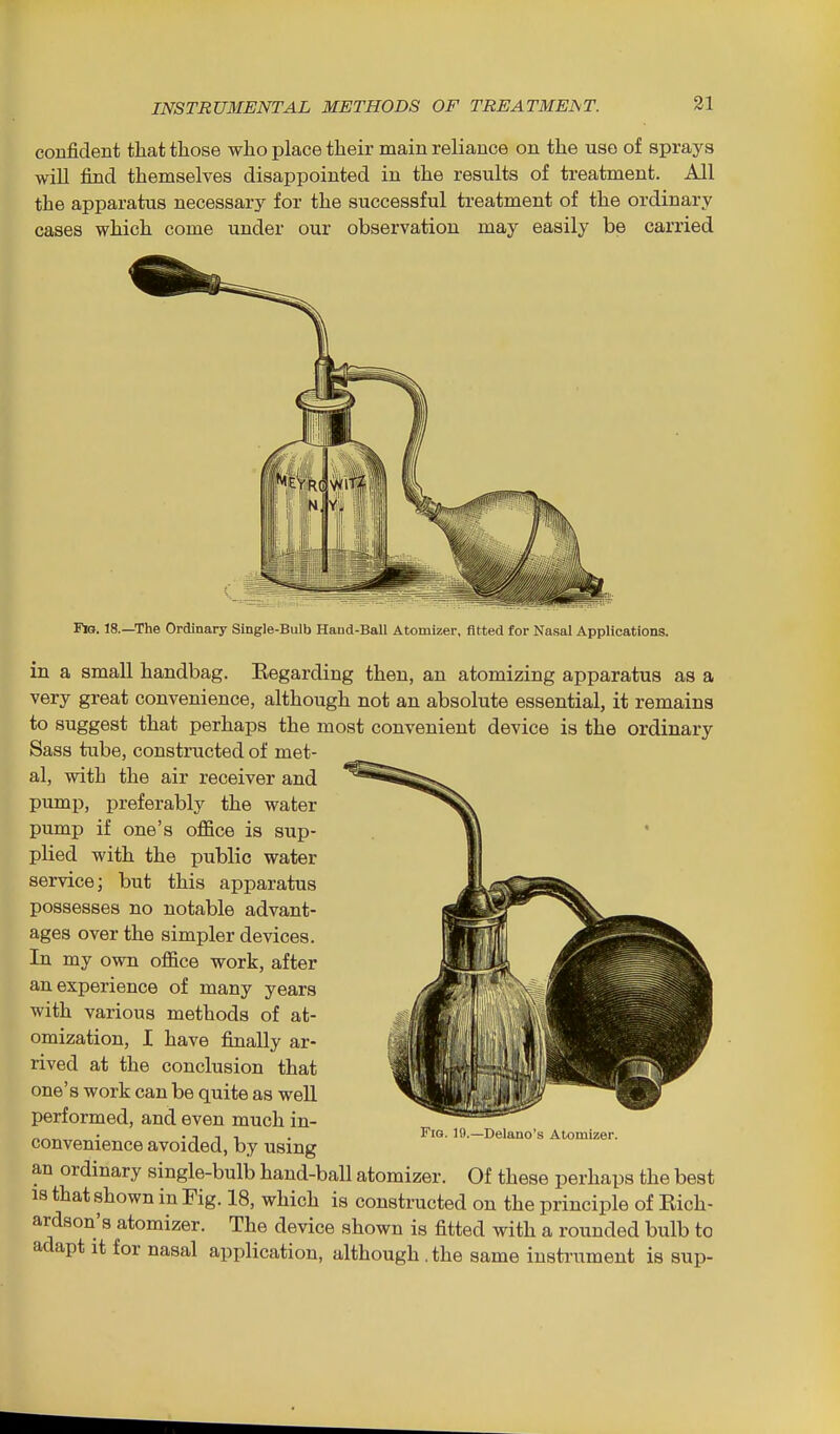 confident that those who place their main reliance on the use of sprays wiU find themselves disappointed in the results of treatment. All the apparatus necessary for the successful treatment of the ordinary cases which come under our observation may easily be carried Fig. 18.—The Ordinary Single-Bulb Hand-Ball Atomizer, fitted for Nasal Applications. in a small handbag. Eegarding then, an atomizing apparatus as a very great convenience, although not an absolute essential, it remains to suggest that perhaps the most convenient device is the ordinary Sass tube, constructed of met- al, with the air receiver and pump, preferably the water pump if one's office is sup- plied with the public water service; but this apparatus possesses no notable advant- ages over the simpler devices. In my own office work, after an experience of many years with various methods of at- omization, I have finally ar- rived at the conclusion that one's work can be quite as well performed, and even much in- convenience avoided, by using an ordinary single-bulb hand-ball atomizer. Of these perhaps the best IS that shown in Fig. 18, which is constructed on the principle of Eich- ardson's atomizer. The device shown is fitted with a rounded bulb to adapt it for nasal application, although .the same instrument is sup- Fig. li).—Delano's Atomizer.