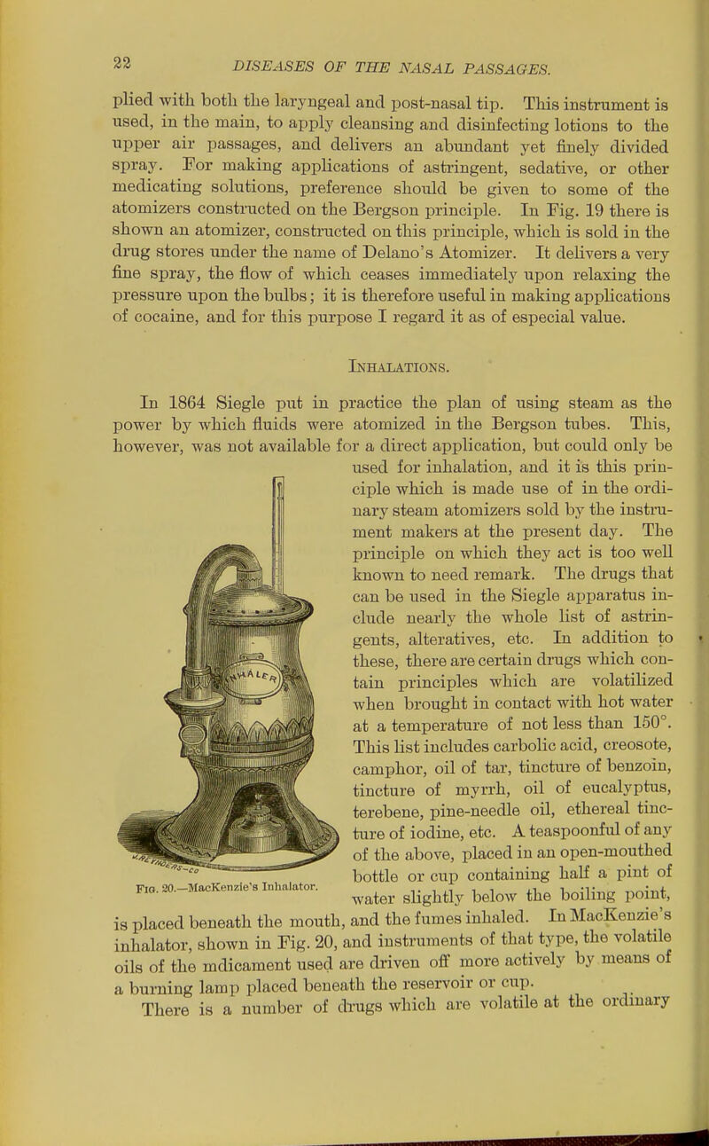 plied with both the laryngeal and post-nasal tip. This instrument is used, in the main, to apply cleansing and disinfecting lotions to the upper air passages, and delivers an abundant yet finely divided spray. For making applications of astringent, sedative, or other medicating solutions, preference shoiild be given to some of the atomizers constructed on the Bergson principle. In Fig. 19 there is shown an atomizer, constructed on this principle, which is sold in the drug stores under the name of Delano's Atomizer. It delivers a very fijie spray, the flow of which ceases immediately upon relaxing the pressure upon the bulbs; it is therefore useful in making applications of cocaine, and for this purpose I regard it as of especial value. Inhalations. In 1864 Siegle put in practice the plan of using steam as the power by which fluids were atomized in the Bergson tubes. This, however, was not available for a direct application, but could only be used for inhalation, and it is this prin- ciple which is made use of in the ordi- nary steam atomizers sold by the instru- ment makers at the present day. The principle on which they act is too well known to need remark. The drugs that can be used in the Siegle apparatus in- clude nearly the whole list of astrin- gents, alteratives, etc. In addition to these, there are certain drugs which con- tain principles which are volatilized when brought in contact with hot water at a temperature of not less than 150°. This list includes carbolic acid, creosote, camphor, oil of tar, tincture of benzoin, tincture of myrrh, oil of eucalyptus, terebene, pine-needle oil, ethereal tinc- ture of iodine, etc. A teaspoonful of any of the above, placed in an open-mouthed bottle or cup containing half a pint of water slightly below the boiling point, is placed beneath the mouth, and the fumes inhaled. In MacKenzie's inhalator, shown in Fig. 20, and instruments of that type, the volatile oils of the mdicament used are driven off more actively by means of a burning lamp placed beneath the reservoir or cup. There is a number of drugs which are volatile at the ordinary Fig. 20.—MacKenzie's Inhalator.