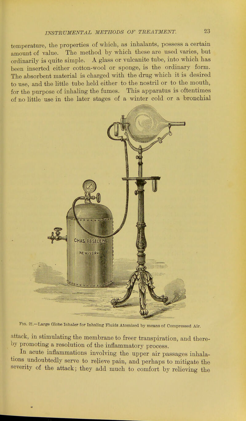 temperature, the properties of which, as inhalants, possess a certain amount of value. The method by which these are used varies, but ordinarily is quite simple. A glass or vulcanite tube, into which has been inserted either cotton-wool or sponge, is the ordinary form. The absorbent material is charged with the drug which it is desired to use, and the little tube held either to the nostril or to the mouth, for the purpose of inhaling the fumes. This apparatus is oftentimes of no little use in the later stages of a winter cold or a bronchial Fio. 31.—Large Qlotie Inhaler for Inhaling Fluids Atomized by means of Compressed Air. attack, in stimulating the membrane to freer transpiration, and there- by promoting a resolution of the inflammatory process. In acute inflammations involving the upper air passages inhala- tions undoubtedly serve to relieve pain, and perhaps to mitigate the severity of the attack; they add much to comfort by relieving the