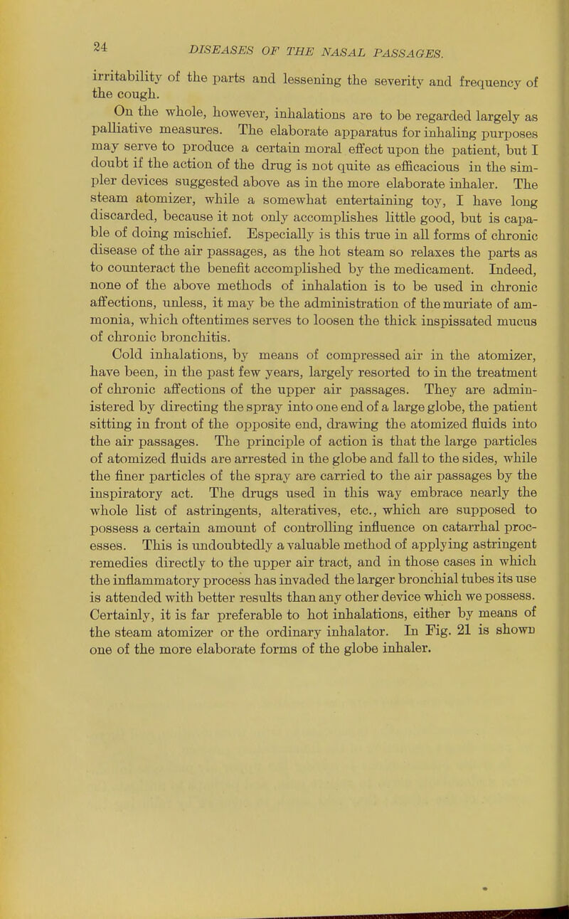 34 irritability of the parts and lessening the severity and frequency of the cough. On the whole, however, inhalations are to be regarded largely as palliative measures. The elaborate apparatus for inhaling purposes may serve to produce a certain moral effect upon the patient, but I doubt if the action of the drug is not quite as efficacious in the sim- pler devices suggested above as in the more elaborate inhaler. The steam atomizer, while a somewhat entertaining toy, I have long discarded, because it not only accomplishes little good, but is capa- ble of doing mischief. Especially is this true in all forms of chronic disease of the air passages, as the hot steam so relaxes the parts as to counteract the benefit accomplished by the medicament. Indeed, none of the above methods of inhalation is to be used in chronic affections, unless, it may be the administration of the muriate of am- monia, which oftentimes serves to loosen the thick inspissated mucus of chronic bronchitis. Cold inhalations, by means of compressed air in the atomizer, have been, in the past few years, largely resorted to in the treatment of chronic affections of the upper air passages. They are admin- istered by directing the spray into one end of a large globe, the patient sitting in front of the opposite end, drawing the atomized fluids into the air passages. The principle of action is that the large particles of atomized fluids are arrested in the globe and fall to the sides, while the finer particles of the spray are carried to the air passages by the inspiratory act. The drugs used in this way embrace nearly the whole list of astringents, alteratives, etc., which are supposed to possess a certain amount of controlling influence on catarrhal proc- esses. This is undoubtedly a valuable method of applying astringent remedies directly to the upper air tract, and in those cases in which the inflammatory process has invaded the larger bronchial tubes its use is attended with better results than any other device which we possess. Certainly, it is far preferable to hot inhalations, either by means of the steam atomizer or the ordinary inhalator. In Fig. 21 is shown one of the more elaborate forms of the globe inhaler.