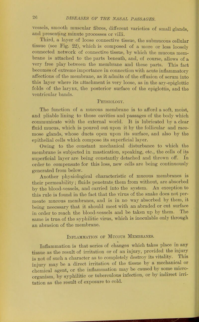vessels, smooth muscular fibres, different varieties of small glands, and presenting minute processes or villi. Tliird, a layer of loose connective tissue, the submucous cellular tissue (see Fig. 22), which is composed of a more or less loosely connected network of connective tissue, by which the mucous mem- brane is attached to the parts beneath, and, of course, allows of a very free play between the membrane and these parts. This fact becomes of extreme importance in connection with acute inflammatory affections of the membrane, as it admits of the effusion of serum into this layer where its attachment is very loose, as in the arj^-epiglottic folds of the larynx, the posterior surface of the epiglottis, and the ventricular bands. Physiology. The function of a mucous membrane is to afford a soft, moist, and pliable lining to those cavities and passages of the body which communicate with the external world. It is lubricated by a clear fluid mucus, which is poured out upon it by the follicular and race- mose glands, whose ducts open upon its surface, and also by the epithelial cells which compose its superficial layer. Owing to the constant mechanical disturbance to which the membrane is subjected in mastication, speaking, etc., the cells of its superficial layer are being constantly detached and thrown off. In order to compensate for this loss, new cells are being continuously generated from below. Another physiological characteristic of mucous membranes is their permealaility; fluids penetrate them from without, are absorbed by the blood-vessels, and carried into the system. An exception to this rule is found in the fact that the virus of the snake does not per- meate mucous membranes, and is in no way absorbed by them, it being neecssary that it should meet with an abraded or cut surface in order to reach the blood-vessels and be taken up by them. The same is true of the syphilitic virus, which is inoculable only through an abrasion of the membrane. Inflammation of Mucous Membbanes. Inflammation is that series of changes which takes place in any tissue as the result of irritation or of an injury, provided the injury is not of such a character as to completely destroy its vitality. ^ This injury may be a direct irritation of the tissue by a mechanical or chemical agent, or the inflammation may be caused by some micro- organism, by syphilitic or tuberculous infection, or by indirect irri- tation as the result of exposure to cold.