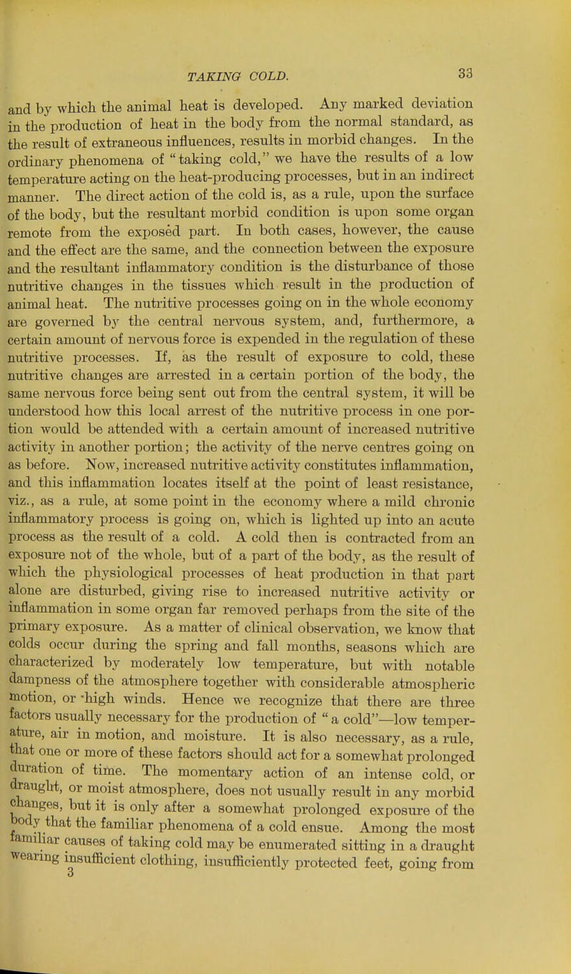 and by which the animal heat is developed. Any marked deviation in the production of heat in the body from the normal standard, as the result of extraneous influences, results in morbid changes. In the ordinary phenomena of taking cold, we have the results of a low temperature acting on the heat-producing processes, but in an indirect manner. The direct action of the cold is, as a rule, upon the surface of the body, but the resultant morbid condition is upon some organ remote from the exposed part. In both cases, however, the cause and the effect are the same, and the connection between the exposure and the resultant inflammatory condition is the disturbance of those nutritive changes in the tissues which result in the production of animal heat. The nutritive processes going on in the whole economy are governed b}' the central nervous system, and, furthermore, a certain amount of nervous force is expended in the regulation of these nutritive processes. If, as the result of exposure to cold, these nutritive changes are arrested in a certain portion of the body, the same nervous force being sent out from the central system, it will be understood how this local arrest of the nutritive process in one por- tion would be attended with a certain amount of increased nutritive activity in another portion; the activity of the nerve centres going on as before. Now, increased nutritive activity constitutes inflammation, and this inflammation locates itself at the point of least resistance, viz., as a rule, at some point in the economy where a mild chronic inflammatory process is going on, which is Kghted up into an acute process as the result of a cold. A cold then is contracted from an exposure not of the whole, but of a part of the body, as the result of which the physiological processes of heat production in that part alone are disturbed, giving rise to increased nutritive activity or inflammation in some organ far removed perhaps from the site of the primary exposure. As a matter of clinical observation, we know that colds occur during the spring and fall months, seasons which are characterized by moderately low temperature, but with notable dampness of the atmosphere together with considerable atmospheric motion, or -high winds. Hence we recognize that there are three factors usually necessary for the production of  a cold—low temper- ature, air in motion, and moisture. It is also necessary, as a rule, that one or more of these factors should act for a somewhat prolonged duration of time. The momentary action of an intense cold, or draught, or moist atmosphere, does not usually result in any morbid changes, but it is only after a somewhat prolonged exposure of the body that the familiar phenomena of a cold ensue. Among the most tamihar causes of taking cold may be enumerated sitting in a di^aught wearing insufficient clothing, insufficiently protected feet, going from 3