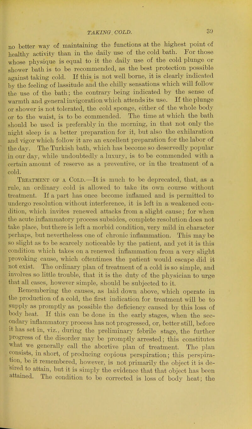 no better way of maintaining the functions at the highest point of healthy activity than in the daily use of the cold bath. For those whose physique is equal to it the daily use of the cold plunge or shower bath is to be recommended, as the best protection possible against taking cold. If this is not well borne, it is clearly indicated by the feeling of lassitude and the chilly sensations which will follow the use of the bath; the contrary being indicated by the sense of warmth and general invigoration which attends its use. If the plunge or shower is not tolerated, the cold sponge, either of the whole body or to the waist, is to be commended. The time at which the bath should be used is preferably in the morning, in that not only the night sleep is a better preparation for it, but also the exhilaration and vigor which follow it are an excellent preparation for the labor of the day. The Tiirkish bath, which has become so deservedly popular in our day, while undoubtedly a luxury, is to be commended with a certain amount of reserve as a i^reventive, or in the treatment of a cold. Tbeatment op a Cold.—It is much to be deprecated, that, as a rule, an ordinary cold is allowed to take its own course without treatment. If a pai-t has once become inflamed and is permitted to undergo resolution without interference, it is left in a weakened con- dition, which invites renewed attacks from a slight cause; for when the acute inflammatory process subsides, complete resolution does not take place, but there is left a morbid condition, very mild in character perhaps, but nevertheless one of chronic inflammation. This may be so slight as to be scarcely noticeable by the patient, and yet it is this condition which takes on a renewed inflammation from a very slight provoking cause, which oftentimes the patient would escape did it not exist. The ordinary plan of treatment of a cold is so simple, and involves so little trouble, that it is the duty of the physician to urge that all cases, however simple, should be subjected to it. Eemembering the causes, as laid down above, which operate in the production of a cold, the first indication for treatment will be to supply as promptly as possible the deficiency caused by this loss of body heat. If this can be done in the early stages, when the sec- ondary inflammatory process has not progressed, or, better stiU, before it has set in, viz., during the preliminary febrile stage, the further progress of the disorder may be promptly arrested; this constitutes what we generally call the abortive plan of treatment. The plan consists, in short, of producing copious perspiration; this perspira- tion, be it remembered, however, is not primarily the object it is de- sired to attain, but it is simply the evidence that that object has been attained. The condition to be corrected is loss of body heat; the