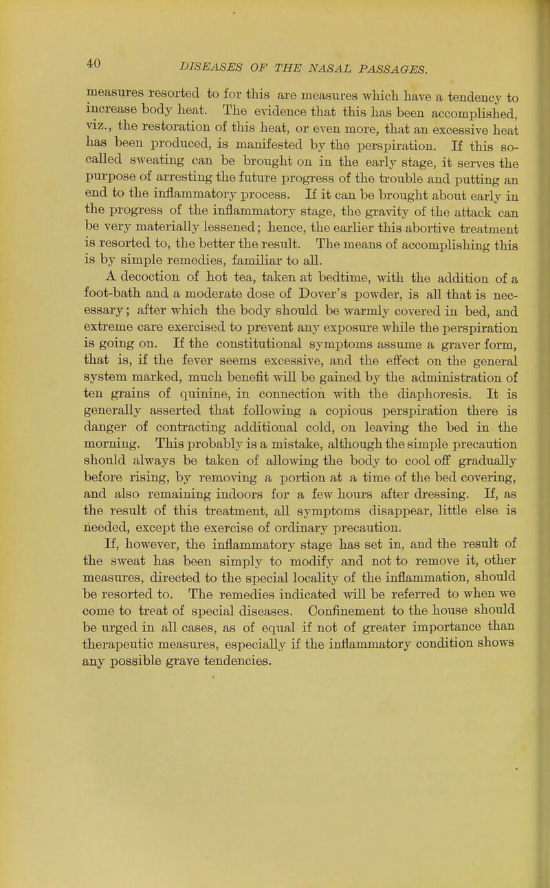 measures resorted to for this are measures which have a tendency to increase body heat. The evidence that this has been accomplished, VIZ., the restoration of this heat, or even more, that an excessive heat has been produced, is manifested by the perspiration. If this so- called sweating can be brought on in the early stage, it serves the purpose of arresting the future progress of the trouble and putting an end to the inflammatory process. If it can be brought about early in the progress of the inflammatory stage, the gravity of the attack can be very materially lessened; hence, the earlier this abortive treatment is resorted to, the better the result. The means of accomplishing this is by simple remedies, familiar to all. A decoction of hot tea, taken at bedtime, with the addition of a foot-bath and a moderate dose of Dover's powder, is all that is nec- essary ; after which the body should be warmly covered in bed, and extreme care exercised to prevent any exposure while the perspiration is going on. If the constitutional symptoms assume a graver form, that is, if the fever seems excessive, and the effect on the general system marked, much benefit wiU be gained by the administration of ten grains of quinine, in connection with the diaphoresis. It is generally asserted that following a copious perspiration there is danger of contracting additional cold, on leaving the bed in the morning. This probably is a mistake, although the simple precaution should always be taken of allowing the bodj^ to cool off gradually before rising, by removing a portion at a time of the bed covering, and also remaining indoors for a few hours after dressing. If, as the result of this treatment, all symptoms disappear, little else is heeded, except the exercise of ordinary precaution. If, however, the inflammatory stage has set in, and the residt of the sweat has been simply to modify and not to remove it, other measures, directed to the special locality of the inflammation, should be resorted to. The remedies indicated will be referred to when we come to treat of special diseases. Confinement to the house should be urged in all cases, as of equal if not of greater importance than therapeutic measures, especially if the inflammatory condition shows any possible grave tendencies.