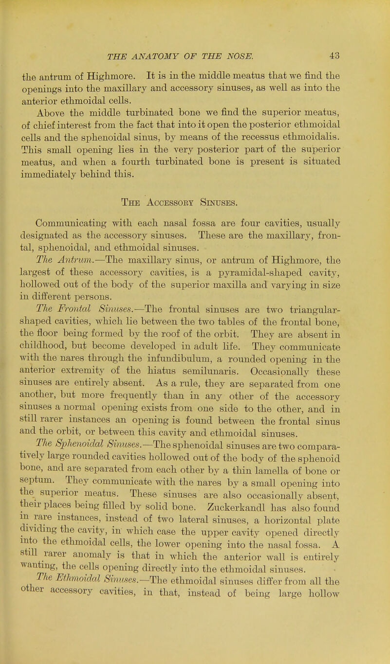 the antrum of Highmore. It is in the middle meatus that we find the openings into the maxillary and accessory sinuses, as well as into the anterior ethmoidal cells. Above the middle turbinated bone we find the siiperior meatus, of chief interest from the fact that into it open the posterior ethmoidal cells and the sphenoidal sinus, by means of the recessus ethmoidalis. This small opening lies in the very posterior part of the superior meatus, and when a foui-th turbinated bone is present is situated immediately behind this. The Accessoey Sinuses. Communicating with each nasal fossa are four cavities, usually designated as the accessory sinuses. These are the maxillary, fron- tal, sphenoidal, and ethmoidal sinuses. The Antrum.—The maxillary sinus, or antrum of Highmore, the largest of these accessory cavities, is a pyramidal-shaped cavity, hoUowed out of the body of the superior maxilla and varying in size in different i^ersons. The Frontal Sinuses.—The frontal sinuses are two triangular- shaped cavities, which lie between the two tables of the fi-ontal bone, the floor being formed by the roof of the orbit. They are absent in childhood, but become developed in adult life. They communicate mth the nares through the infundibulum, a rounded opening in the anterior extremity of the hiatus semilunaris. Occasionally these sinuses are entirely absent. As a rule, they are separated from one another, but more frequently than in any other of the accessory sinuses a normal opening exists from one side to the other, and in still rarer instances an opening is found between the frontal sinus and the orbit, or between this cavity and ethmoidal sinuses. The Sphenoidal Sinuses.—The sphenoidal sinuses are two compara- tively large rounded cavities hoUowed out of the body of the sphenoid bone, and are separated from each other by a thin lamella of bone or septum. They communicate with the nares by a small opening into the superior meatus. These sinuses are also occasionally absent, their places being filled by solid bone. Zuckerkandl has also found m rare instances, instead of two lateral sinuses, a horizontal plate dividing the cavity, in which case the upper cavity opened directly into the ethmoidal cells, the lower opening into the nasal fossa. A still rarer anomaly is that in which the anterior wall is entirely wanting, the cells opening directly into the ethmoidal sinuses. The Ethmoidal Sinuses.—The ethmoidal sinuses differ from all the other accessory cavities, in that, instead of being large hollow