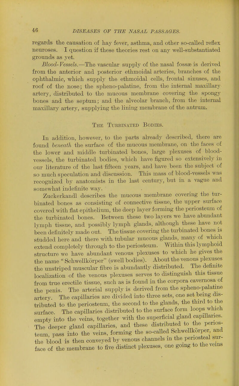 regards tlie causation of hay fever, asthma, and other so-called reflex neuroses. I question if these theories rest on any well-substantiated grounds as yet. Blood-Vessels.—The vascular sui^ply of the nasal fossae is derived from the anterior and posterior ethmoidal arteries, branches of the ophthalmic, which supply the ethmoidal cells, frontal sinuses, and roof of the nose; the spheno-palatine, from the internal maxiUary artery, distributed to the mucous membrane covering the spongy bones and the septum; and the alveolar branch, from the internal maxillary artery, supplying the lining membrane of the antrum. The Tuebinated Bodies. In addition, however, to the parts already described, there are found beneath the surface of the mucous membrane, on the faces of the lower and middle turbinated bones, large plexuses of blood- vessels, the turbinated bodies, which have figured so extensively in our literature of the last fifteen years, and have , been the subject of so much speculation and discussion. This mass of blood-vessels was recognized by anatomists in the last century, but in a vague and somewhat indefinite way. Zuckerkandl describes the mucous membrane covering the tur- binated bones as consisting of connective tissue, the upper surface covered with flat epithelium, the deep layer forming the periosteum of the turbinated bones. Between these two layers we have abundant lymph tissue, and possibly lymph glands, althoiigh these have not been definitely made out. The tissue covering the turbinated bones is studded here and there with tubular mucous glands, many of which extend completely through to the periosteum. Within this lymphoid structure we have abundant venous plexuses to which he gives the the name  SchweUk5rper (sweU bodies). About the venous plexiises the unstriped muscular fibre is abundantly distributed. The defimte localization of the venous plexuses serves to distinguish this tissue from true erectile tissue, such as is found in the corpora cavernosa of the penis. The arterial supply is derived from the spheno-palatine artery. The capillaries are di\dded into three sets, one set being dis- tributed to the periosteum, the second to the glands, the third to the surface. The capillaries distributed to the surface form loops which empty into the veins, together with the superficial gland capillaries. The deeper gland capillaries, and these distributed to the perios- teum, pass into the veins, forming the so-called Schwellkorper and the blood is then conveyedby venous channels m the periosteal sur- face of the membrane to five distinct plexuses, one going to the veins