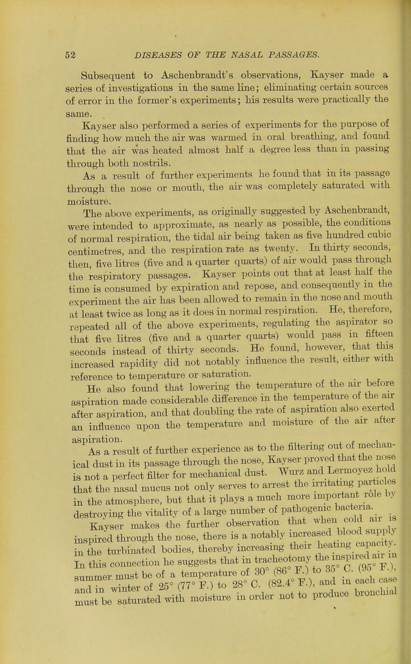 I Subsequent to Aschenbrandt's observations, Kayser made a series of investigations in the same line; eliminating certain sources of error in the former's experiments; his results were practically the same. Kayser also performed a series of experiments for the purpose of finding how much the air was warmed in oral breathing, and found that the air was heated almost half a degree less than in passing through both nostrils. As a result of further experiments he found that in its passage through the nose or mouth, the air was completely saturated with moisture. The above experiments, as originally suggested by Aschenbrandt, were intended to approximate, as nearly as possible, the conditions of normal respiration, the tidal air being taken as five hundred cubic centimeti-es, and the respiration rate as twenty. In thirty seconds, then, five litres (five and a quarter quarts) of air would pass through the respiratory passages. Kayser points out that at least half the time is consumed by expiration and repose, and consequently in the experiment the air has been allowed to remain in the nose and mouth at least twice as long as it does in normal respiration. He, therefore, repeated all of the above experiments, regulating the aspirator so that five litres (five and a quarter quarts) would pass in fifteen seconds instead of thirty seconds. He found, however, that this increased rapidity did not notably influence the result, either with reference to temperature or saturation. He also found that lowering the temperature of the air before aspiration made considerable difference in the temperature of the air after aspiration, and that doubling the rate of aspiration also exerted an influence upon the temperatui-e and moisture of the air aiter ^'^A^aTesult of further experience as to the filtering out of mechan- ical dust in its passage through the nose, Kayser proved that the nose is not a perfect filter for mechanical dust. Wurz and Lermoyez hold that the nasal mucus not only serves to arrest the irritating par icles in the atmosphere, but that it plays a much more important role by destroying the vitality of a large number of pathogenic bacteria. Kayser makes the further observation that when cold air is inspired through the nose, there is a notably increased blood supply S the Vrbinafed bodies, thereby increasing tl-- j^eating c jcity^ in tWs connection he suggests that in tracheotomy the insjni^d an m _, must be o^ f -^l^^^^^^^^^ I^' ^::^l!l^r:^^^ 0^ toUce bronchi