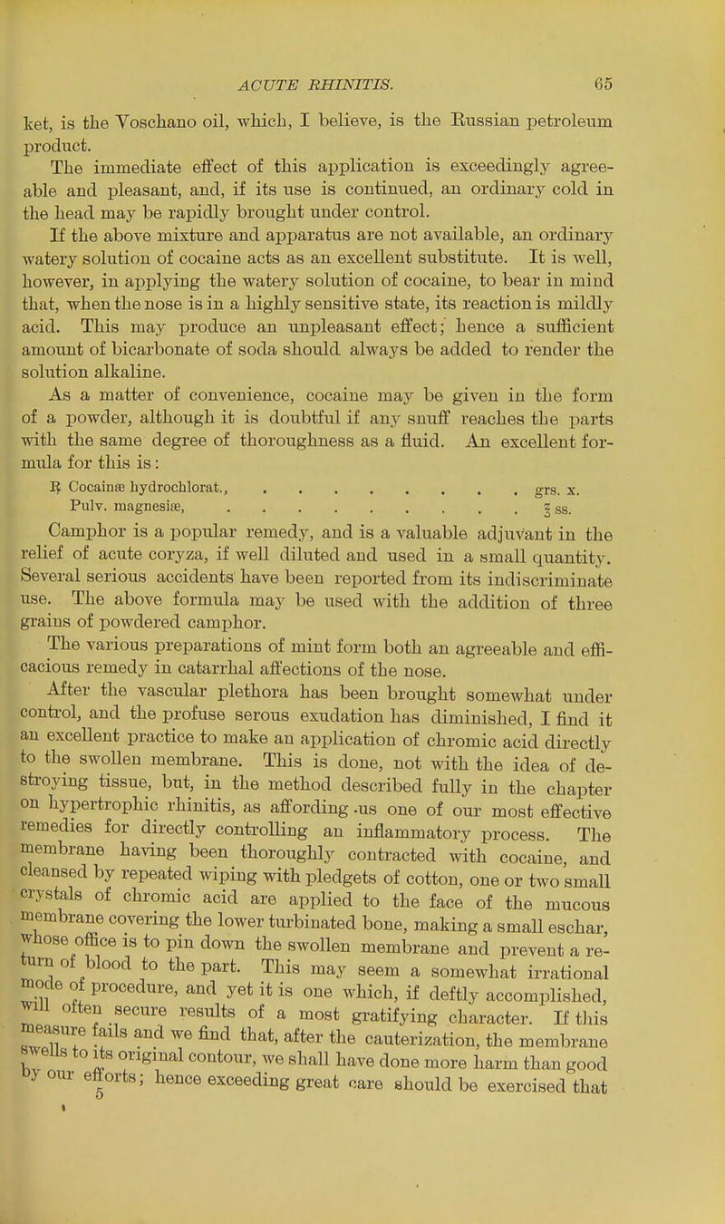 ket, is the Voschano oil, which, I believe, is the Kiissian petroleum product. The immediate eifect of this application is exceedingly agree- able and pleasant, and, if its use is continued, an ordinary cold in the head may be rapidly brought under control. If the above mixture and apparatus are not available, an ordinary watery solution of cocaine acts as an excellent substitute. It is well, however, in applying the watery solution of cocaine, to bear in mind that, when the nose is in a highly sensitive state, its reaction is mildly acid. This may produce an unpleasant effect; hence a sufficient amount of bicarbonate of soda should always be added to render the solution alkaline. As a matter of convenience, cocaine may be given in the form of a powder, although it is doubtful if any snuff reaches the parts ■ndth the same degree of thoroughness as a fluid. An excellent for- mula for this is: If CocainsB hydrochlorat., grs. x. Pulv. magnesias, z ss. Camphor is a popular remedy, and is a valuable adjuvant in the relief of acute coryza, if well diluted and used in a small quantity. Several serious accidents have been reported from its indiscriminate use. The above formula may be used with the addition of three grains of powdered camphor. The various preparations of mint form both an agreeable and effi- cacious remedy in catarrhal affections of the nose. After the vascular plethora has been brought somewhat under control, and the profuse serous exudation has diminished, I find it an excellent practice to make an application of chromic acid directly to the swoUen membrane. This is done, not with the idea of de- sti-oying tissue, but, in the method described fully in the chapter on hypertrophic rhinitis, as affording .us one of our most effective remedies for directly controUing an inflammatory process. The membrane having been thoroughly contracted with cocaine, and cleansed by repeated wiping with pledgets of cotton, one or two small crystals of chromic acid are applied to the face of the mucous membrane covering the lower turbinated bone, making a small eschar, whose office is to pin down the swollen membrane and prevent a re- turn of blood to the part. This may seem a somewhat irrational mode of procedure, and yet it is one which, if deftly accomplished, will often secure results of a most gratifying character, li this raeasure fails and we find that, after the cauterization, the membrane swells to Its original contour, we shall have done more harm than good your eftorts; hence exceeding great care should be exercised that