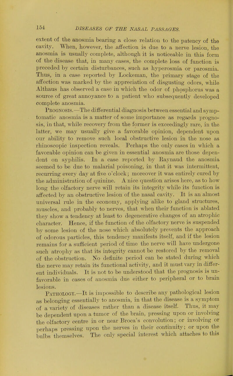 extent of the anosmia bearing a close relation to the patency of the cavity. When, however, the affection is due to a nerve lesion, the anosmia is usually complete, although it is noticeable in this form of the disease that, in many cases, the complete loss of function is preceded by certain disturbances, such as hyperosmia or parosmia. Thus, in a case reported by Lockeman, the primary stage of the affection was marked by the appreciation of disgusting odors, while Althaus has observed a case in which the odor of ph9sphorus was a source of great annoyance to a patient Avho subsequently developed complete anosmia. Prognosis.—The differential diagnosis between essential and symp- tomatic anosmia is a matter of some importance as regards progno- sis, in that, while recovery from the former is exceedingly rare, in the latter, we may usually give a favorable opinion, dependent upon our ability to remove such local obstructive lesion in the nose as rhinoscoiDic inspection reveals. Perhaps the only cases in which a favorable opinion can be given in essential anosmia are those depen- dent on syphilis. In a case reported by Raynaud the anosmia seemed to be due to malarial poisoning, in that it was intermittent, recurring every day at five o'clock; moreover it was entirely ciu^ed by the administration of quinine. A nice question arises here, as to how long the olfactory nerve will retain its integrity while its function is affected by an obstructive lesion of the nasal ca\ity. It is an almost universal rule in the economy, applying alike to gland stractiires, muscles, and probably to nerves, that when their function is ablated they show a tendency at least to degenerative changes of an atrophic character. Hence, if the function of the olfactory nerve is suspended by some lesion of the nose which absolutely prevents the approach of odorous particles, this tendency manifests itself, and if the lesion remains for a sufiicient period of time the nerve will have undergone such atrophy as that its integrity cannot be restored by the removal of the obstruction. No definite period can be stated dui-ing which the nerve may retain its functional activity, and it must vary in differ- ent individuals. It is not to be understood that the prognosis is im- favorable in cases of anosmia due either to peripheral or to brain lesions. Pathology.—It is impossible to describe any pathological lesion as belonging essentially to anosmia, in that the disease is a symptom of a variety of diseases rather than a disease itself. Thus, it may be dependent upon a tumor of the brain, pressing upon or involving the olfactory centi-e in or near Broca's convolution; or involving or perhaps pressing upon the nerves in their continuity; or upon the bulbs themselves. The only special interest which attaches to this