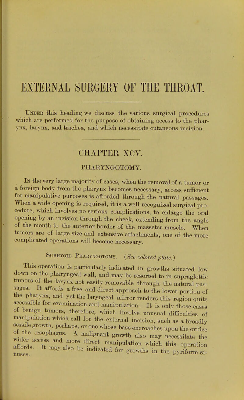 Under this heading we discuss the various surgical procedures which are performed for the purpose of obtaining access to the phar- ynx, larynx, and trachea, and which necessitate cutaneous incision. CHAPTER XCV. PHAEYNGOTOMY. In the very large majority of cases, when the removal of a tumor or a foreign body from the pharynx becomes necessary, access sufficient for manipulative purposes is afforded through the natural passages. When a wide opening is required, it is a well-recognized surgical pro- cedure, which involves no serious complications, to enlarge the oral opening by an incision through the cheek, extending from the angle of the mouth to the anterior border of the masseter muscle. When tumors are of large size and extensive attachments, one of the more complicated operations will become necessary. Subhyoid Pharyngotomy. (^ee colored plate.) This operation is particularly indicated in growths situated low down on the pharyngeal wall, and may be resorted to in supraglottic tumors of the larynx not easily removable through the natural pas- sages It affords a free and direct approach to the lower portion of the pharynx, and yet the laryngeal mirror renders this region quite accessible for examination and manipulation. It is only those cases ot benign tumors, therefore, which involve unusual difficulties of manipulation which call for the external incision, such as a broadly sessile growth, perhaps, or one whose base encroaches upon the orifice of the oesophagus. A maHgnant growth also may necessitate the MrT^f ^^'f manipulation which this operation affords. It may also be indicated for growths in the pyriform si-