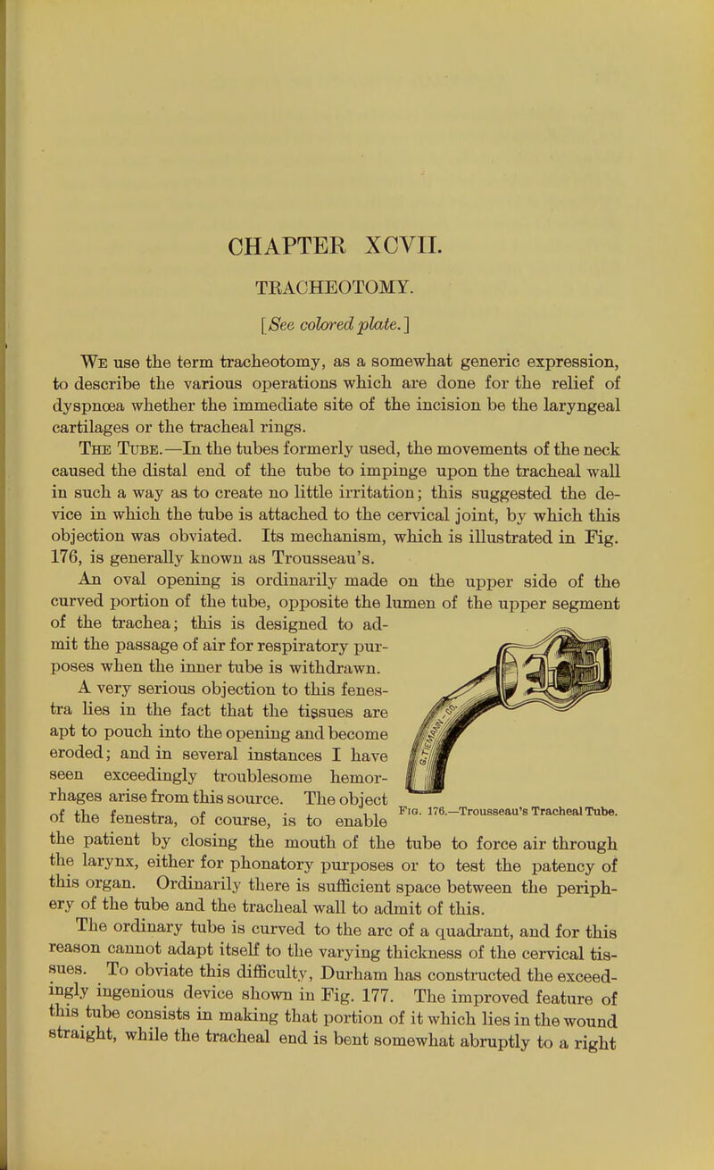 TEACHEOTOMY. [See colored plate.] We use the term tracheotomy, as a somewhat generic expression, to describe the various operations which are done for the relief of dyspnoea whether the immediate site of the incision be the laryngeal cartilages or the tracheal rings. The Tube.—In the tubes formerly used, the movements of the neck caused the distal end of the tube to impinge upon the tracheal wall in such a way as to create no little irritation; this suggested the de- vice in which the tube is attached to the cervical joint, by which this objection was obviated. Its mechanism, which is illustrated in Fig. 176, is generally known as Trousseau's. An oval opening is ordinarily made on the upper side of the curved portion of the tube, opposite the lumen of the upper segment of the trachea; this is designed to ad- mit the passage of air for respiratory pur- poses when the inner tube is withdrawn. A very serious objection to this fenes- tra lies in the fact that the tissues are apt to pouch into the opening and become eroded; and in several instances I have seen exceedingly troublesome hemor- rhages arise from this source. The object i.!,- I £ . , , , Fig. 176.—Trousseau's Tracheal Tube. ot tne fenestra, of course, is to enable the patient by closing the mouth of the tube to force air through the larynx, either for phonatory purposes or to test the patency of this organ. Ordinarily there is sufficient space between the periph- ery of the tube and the tracheal wall to admit of this. The ordinary tube is curved to the arc of a quadrant, and for this reason cannot adapt itseK to the varying thickness of the cervical tis- sues. To obviate this difficulty, Durham has constructed the exceed- ingly ingenious device shown in Fig. 177. The improved feature of this tube consists in making that portion of it which lies in the wound straight, while the tracheal end is bent somewhat abruptly to a right