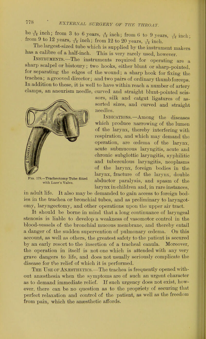 be inch; from 3 to 6 years, A inch; from G to 9 years, inch- from 9 to 12 years, inch; from 12 to 20 years, A inch. Thehxrgest-sized tube which is supplied by the instrument makers has a calibre of a half-inch. This is very rarely used, however. Instruments.—The instruments required for operating are a sharp scalpel or bistoury; two hooks, either blunt or sharp-pointed, for separating the edges of the wound; a sharp hook for fixing the trachea; a grooved director; and two pairs of ordinary thumb forceps. In addition to these, it is weU to have within reach a number of artery clamps, an aneurism needle, curved and straight blunt-pointed scis- sors, silk and catgut ligatures of as- sorted sizes, and curved and straight needles. Indications.—Among the diseases which produce narrowing of the lumen of the larynx, thereby interfering with respiration, and which may demand the operation, are oedema of the larynx, acute submucous laryngitis, acute and chronic subglottic laryngitis, syphilitic and tuberculous laryngitis, neoplasms of the larynx, foreign bodies in the larynx, fracture of the larynx, double abductor paralysis, and spasm of the larynx in children and, in rare instances, in adult life. It also may be demanded to gain access to foreign bod- ies in the trachea or bronchial tubes, and as preliminary to laryngot- omy, laryngectomy, and other operations upon the upper air tract. It should be borne in mind that a long continuance of laryngeal stenosis is liable to develop a weakness of vasomotor control in the blood-vessels of the bronchial mucous membrane, and thereby entail a danger of the sudden supervention of pulmonary oedema. On this account, as well as others, the greatest safety to the patient is secured by an early resort to the insertion of a tracheal canula. Moreover, the operation in itself is not one which is attended with any very grave dangers to life, and does not usually seriously complicate the disease for the relief of which it is performed. The Use of An.s;sthetics.—The trachea is frequently opened with- out anaasthesia when the symptoms are of such an urgent character as to demand immediate relief. If such urgency does not exist, how- ever, there can be no question as to the propriety of securing that perfect relaxation and control of the patient, as well as the freedom from pain, which the ansesthetic afifords. Fig. 179.—Tracheotomy Tube fitted with Luer's Valve.