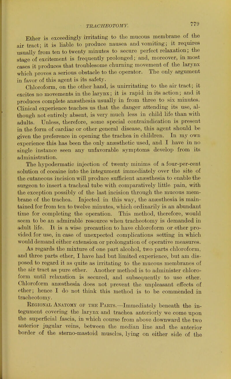 77'J Ether is exceedingly irritating to the mucous membrane of the air tract; it is liable to produce nausea and vomiting; it requires usually from ten to twenty minutes to secure perfect relaxation; the stage of excitement is fi-equently prolonged; and, moreover, in most cases it produces that ti-oublesome churning movement of the larynx which proves a serious obstacle to the operator. The only argument in favor of this agent is its safety. Chloroform, on the other hand, is unirritating to the air tract; it excites no movements in the larynx; it is rapid in its action; and it produces complete anaesthesia usually in from three to six minutes. Clinical experience teaches us that the danger attending its use, al- though not entirely absent, is very much less in child life than with adults. Unless, therefore, some special conti-aindication is present in the form of cardiac or other general disease, this agent should be given the preference in opening the trachea in childi-en. In my own experience this has been the only anaesthetic used, and I have in no single instance seen any unfavorable symptoms develop from its administration. The hypodermatic injection of twentj^ minims of a four-per-cent solution of cocaine into the integument immediately over the site of the cutaneous incision will produce sufficient anaesthesia to enable the surgeon to insert a tracheal tube with comparatively little jjain, with the exception possibly of the last incision through the mucous mem- brane of the trachea. Injected in this way, the anaesthesia is main- tained for from ten to twelve minutes, which ordinarily is an abundant time for completing the operation. This method, therefore, would seem to be an admirable resource when tracheotomy is demanded in adult life. It is a wise precaution to have chloroform or ether pro- vided for use, in case of unexpected complications setting in which would demand either extension or prolongation of operative measures. As regards the mixture of one part alcohol, two parts chloroform, and three parts ether, I have had but limited experience, but am dis- posed to regard it as quite as irritating to the mucous membranes of the air tract as pure ether. Another method is to administer chloro- form until relaxation is secured, and subsequently to use ether. Chloroform anaesthesia does not prevent the unpleasant effects of ether; hence I do not think this method is to be commended in tracheotomy. Eegional Anatomy of the Parts.—Immediately beneath the in- tegument covering the larynx and trachea anteriorly we come upon the superficial fascia, in which course from above downward the two anterior jugular veins, Lietween the median line and the anterior border of the sterno-mastoid muscles, lying on either side of the