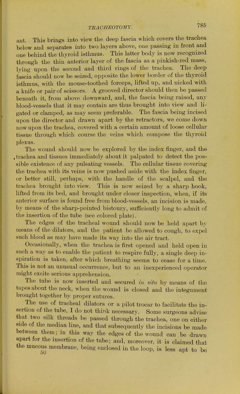 ant. This brings into view the deep fascia which covers the trachea below and separates into two layers above, one passing in front and one behind the thyroid isthmus. This latter body is now recognized through the thin anterior layer of the fascia as a pinkish-red mass, lying upon the second and third rings of the trachea. The deep fascia should now be seized, opposite the lower border of the thyroid isthmus, with the mouse-toothed forceps, lifted up, and nicked with a knife or pair of scissors. A grooved director should then be passed beneath it, from above downward, and, the fascia being raised, any blood-vessels that it may contain are thus brought into view and li- gated or clamped, as may seem preferable. The fascia being incised upon the director and drawn apart by the retractors, we come down now upon the trachea, covered with a certain amount of loose cellular tissue through which course the veins which compose the thyroid plexus. The wound should now be explored by the index finger, and the , trachea and tissues immediately about it palpated to detect the pos- sible existence of any pulsating vessels. The cellular tissue covering the trachea with its veins is now pushed aside with the index finger, or better still, perhaps, with the handle of the scalpel, and the trachea brought into view. This is now seized by a sharp hook, lifted from its bed, and brought under closer inspection, when, if its anterior surface is found free from blood-vessels, an incision is made, by means of the sharp-pointed bistoury, sufficiently long to admit of the insertion of the tube (see colored plate). The edges of the tracheal wound should now be held apart by means of the dilators, and the patient be allowed to cough, to expel such blood as may have made its way into the air tract. Occasionally, when the trachea is first opened and held open in such a way as to enable the patient to respire fully, a single deep in- spiration is taken, after which breathing seems to cease for a time. This is not an unusual occurrence, but to an inexperienced operator might excite serious apprehension. The tube is now inserted and secm-ed in situ by means of the tapes about the neck, when the wound is closed and the integument brought together by proper sutures. The use of tracheal dilators or a pilot trocar to facilitate the in- sertion of the tube, I do not think necessary. Some surgeons advise that two silk threads be passed through the trachea, one on either side of the median line, and that subsequently the incisions be made between them; in this way the edges of the wound can be drawn apart for the insertion of the tube; and, moreover, it is claimed that the mucous membrane, being enclosed in the loop, is less apt to be