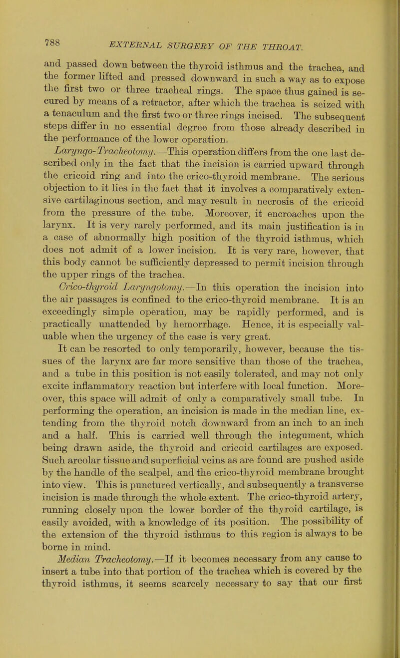 and passed down between the thyroid isthmus and the trachea, and the former lifted and pressed downward in such a way as to expose the first two or three tracheal rings. The space thus gained is se- cured by means of a retractor, after which the trachea is seized with a tenaculum and the first two or three rings incised. The subsequent steps differ in no essential degree from those already described in the performance of the lower operation. Laryngo-Tracheotomy.—This operation differs from the one last de- scribed only in the fact that the incision is carried upward through the cricoid ring and into the crico-thyroid membrane. The serious objection to it lies in the fact that it involves a comparatively exten- sive cartilaginous section, and may result in necrosis of the cricoid from the pressure of the tube. Moreover, it encroaches upon the larynx. It is very rarely performed, and its main justification is in a case of abnormally high position of the thyroid isthmus, which does not admit of a lower incision. It is very rare, however, that this body cannot be sufficiently depressed to permit incision through the upper rings of the trachea. Crico-thyroid Laryngotomy.—In this operation the incision into the air passages is confined to the crico-thyroid membrane. It is an exceedingly simple oj)eration, may be rapidly performed, and is practically unattended by hemorrhage. Hence, it is especially val- uable when the urgency of the case is very great. It can be resorted to only temporarily, however, because the tis- sues of the larynx are far more sensitive than those of the trachea, and a tube in this position is not easily tolerated, and may not only excite inflammatory reaction but interfere with local function. More- over, this space will admit of only a comparatively small tube. In performing the operation, an incision is made in the median line, ex- tending from the thyroid notch downward from an inch to an inch and a half. This is carried well through the integument, which being drawn aside, the thyroid and cricoid cartilages are exposed. Such areolar tissue and superficial veins as are found are i)ushed aside by the handle of the scalpel, and the crico-thyroid membrane brought into view. This is punctured vertically, and subsequently a transverse incision is made through the whole extent. The crico-thyroid artery, running closely upon the lower border of the thyroid cartilage, is easily avoided, with a knowledge of its position. The possibility of the extension of the thyroid isthmus to this region is always to be borne in mind. Median Tracheotomy.—If it becomes necessary from any cause to insert a tube into that portion of the trachea which is covered by the thyroid isthmus, it seems scarcely necessary to say that our first