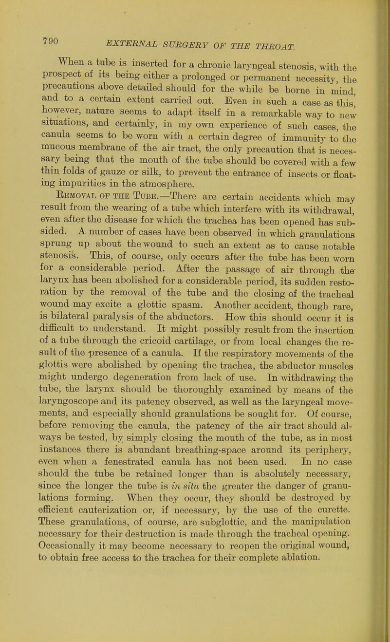 When a tube is inserted for a chronic laryngeal stenosis, with the prospect of its being either a prolonged or permanent necessity the precautions above detailed should for the while be borne in mind and to a certain extent carried out. Even in such a case as this' however, nature seems to adapt itself in a remarkable way to new situations, and certainly, in my own experience of such cases, the canula seems to be worn with a certain degree of immunity to the mucous membrane of the air tract, the only precaution that is neces- sary being that the mouth of the tube should be covered with a few thin folds of gauze or silk, to prevent the entrance of insects or float- ing impurities in the atmosphere. Eemoval of the Tube.—There are certain accidents which may result from the wearing of a tube which interfere with its withdrawal, even after the disease for which the trachea has been opened has sul>- sided. A number of cases have been observed in which granulations sprung up about the wound to such an extent as to cause notable stenosis. This, of course, only occurs after the tube has been worn for a considerable period. After the passage of air through the larynx has been abolished for a considerable period, its sudden resto- ration by the removal of the tube and the closing of the tracheal wound may excite a glottic spasm. Another accident, though rare, is bilateral paralysis of the abductors. How this should occur it is difficult to understand. It might possibly result from the insertion of a tube through the cricoid cartilage, or from local changes the re- sult of the presence of a canula. If the respiratory movements of the glottis were abolished by opening the trachea, the abductor muscles might undergo degeneration from lack of use. In withdrawing the tube, the larynx should be thoroughly examined by means of the laryngoscope and its patency observed, as well as the laryngeal move- ments, and especially should granulations be sought for. Of course, before removing the canula, the patency of the air tract should al- ways be tested, by simply closing the mouth of the tube, as in most instances there is abundant breathing-space around its perii:)hery, even when a fenestrated canula has not been used. In no case shoidd the tube be retained longer than is absolutely necessary, since the longer the tube is in situ the greater the danger of granu- lations forming. When they occur, they should be destroyed by efficient cauterization or, if necessary, by the use of the curette. These granulations, of course, are subglottic, and the manipulation necessary for their destruction is made through the tracheal opening. Occasionally it may become necessarj^ to reopen the original wound, to obtain free access to the trachea for their complete ablation.