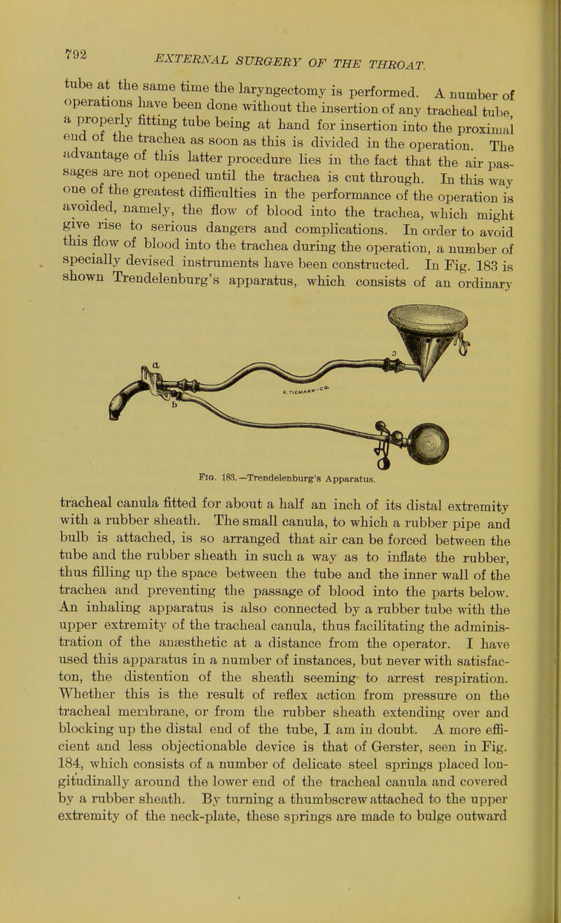 tube at the same time the laryngectomy is performed. A number of operations have been done without the insertion of any tracheal tube a properly fitting tube being at hand for insertion into the proximal end ot the trachea as soon as this is divided in the operation The advantage of this latter procedure lies in the fact that the air pas- sages are not opened until the trachea is cut through. In this way one of the greatest difficulties in the performance of the operation is avoided, namely, the flow of blood into the trachea, which might give rise to serious dangers and complications. In order to avoid this flow of blood into the trachea during the operation, a number of specially devised instruments have been constructed. In Fig. 183 is shown Trendelenburg's apparatus, which consists of an ordinary Fio. 183.—Trendelenburg's Apparatus. ti-acheal canula fitted for about a half an inch of its distal extremity with a rubber sheath. The small canula, to which a rubber pipe and bulb is attached, is so arranged that air can be forced between the tube and the rubber sheath in such a way as to inflate the rubber, thus filling up the space between the tube and the inner wall of the trachea and preventing the passage of blood into the parts below. An inhaling apparatus is also connected by a rubber tube with the upper extremity of the tracheal canula, thus facilitating the adminis- tration of the anaesthetic at a distance from the operator. I have used this apparatus in a number of instances, but never with satisfac- ton, the distention of the sheath seeming- to arrest respiration. Whether this is the result of reflex action from pressure on the tracheal membrane, or from the rubber sheath extending over and blocking up the distal end of the tube, I am in doubt. A more effi- cient and less objectionable device is that of Gerster, seen in Fig. 184, which consists of a number of delicate steel springs placed lon- gitudinally around the lower end of the tracheal canula and covered by a rubber sheath. By turning a thumbscrew attached to the upper extremity of the neck-plate, these springs are made to bulge outward