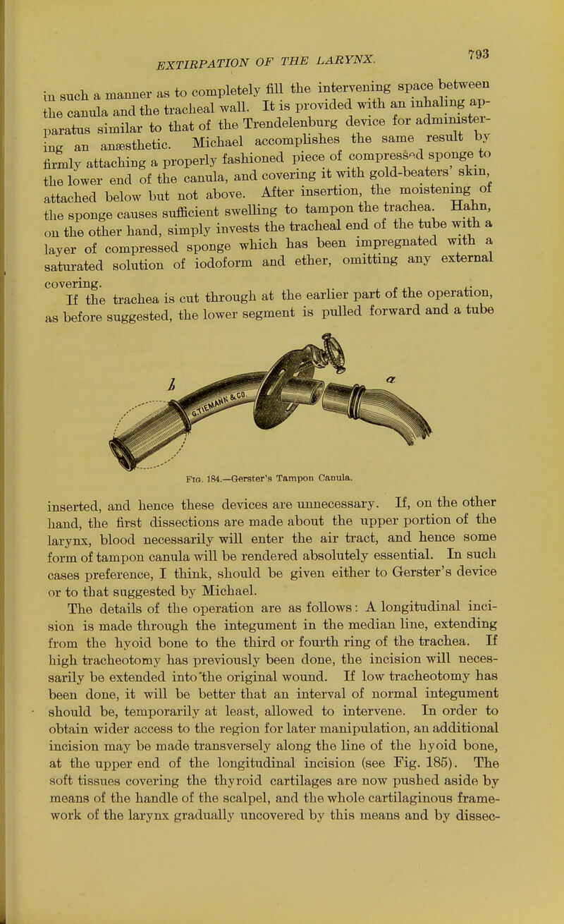 in such a manner as to completely fill the intervening space between Ihe camda and the tracheal wall. It is px.vided with an -hahng ap- paratus similar to that of the Trendelenburg device for administer- ing an an^Bsthetic. Michael accomphshes the same result by firmly attaching a properly fashioned piece of compressed sponge to the lower end of the canula, and covering it with gold-beaters skin attached below but not above. After insertion the moistening of the sponge causes sufficient swelling to tampon the trachea Hahn, on the other hand, simply invests the tracheal end of the tube with a layer of compressed sponge which has been impregnated with a saturated solution of iodoform and ether, omitting any external '^iHhe trachea is cut through at the earlier part of the operation, as before suggested, the lower segment is pulled forward and a tube FtG. 184.—Gerster'9 Tampon Canula. inserted, and hence these devices are unnecessary. If, on the other hand, the first dissections are made about the upper portion of the larynx, blood necessarily wiU enter the air tract, and hence some form of tampon canula will be rendered absolutely essential. In such cases preference, I think, should be given either to Gerster's device or to that suggested by Michael. The details of the operation are as foUows: A longitudinal inci- sion is made through the integument in the median line, extending from the hyoid bone to the third or fourth ring of the trachea. If high tracheotomy has previously been done, the incision will neces- sarily be extended into'the original wound. If low tracheotomy has been done, it will be better that an interval of normal integument should be, temporarily at least, allowed to intervene. In order to obtain wider access to the region for later manipulation, an additional incision may be made transversely along the line of the hyoid bone, at the upper end of the longitudinal incision (see Fig. 185). The soft tissues covering the thyroid cartilages are now pushed aside by means of the handle of the scalpel, and the whole cartilaginous frame- work of the larynx gradually uncovered by this means and by dissec-