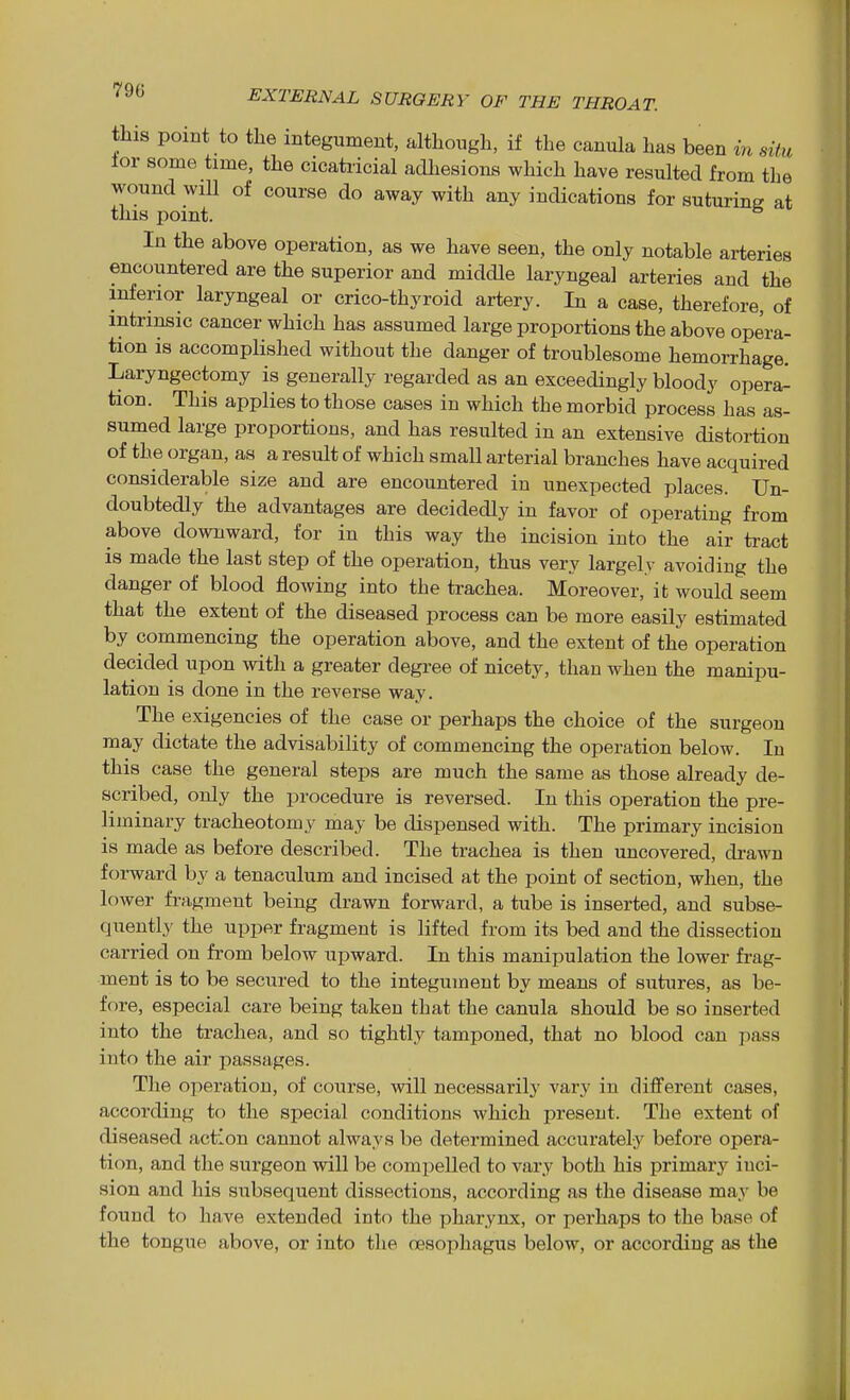 this point to the integument, although, if the canula has been in situ lor some time, the cicatricial adhesions which have resulted from the wound will of course do away with any indications for suturing at this point. In the above operation, as we have seen, the only notable arteries encountered are the superior and middle laryngeal arteries and the inferior laryngeal or crico-thyroid artery. In a case, therefore, of intrinsic cancer which has assumed large proportions the above opera- tion is accomplished without the danger of troublesome hemorrhage. Laryngectomy is generally regarded as an exceedingly bloody opera^ tion. This applies to those cases in which the morbid process has as- sumed large proportions, and has resulted in an extensive distortion of the organ, as a result of which small arterial branches have acquired considerable size and are encountered in unexpected places. Un- doubtedly the advantages are decidedly in favor of operating from above downward, for in this way the incision into the air tract is made the last step of the operation, thus very largely avoiding the danger of blood flowing into the trachea. Moreover, it would seem that the extent of the diseased process can be more easily estimated by commencing the operation above, and the extent of the operation decided upon with a greater degree of nicety, than when the manipu- lation is done in the reverse way. The exigencies of the case or perhaps the choice of the surgeon may dictate the advisability of commencing the operation below. In this case the general steps are much the same as those already de- scribed, only the procedure is reversed. In this operation the pre- liminary tracheotomy may be dispensed with. The primary incision is made as before described. The trachea is then uncovered, drawn forward by a tenaculum and incised at the point of section, when, the lower fragment being drawn forward, a tube is inserted, and subse- quently the upper fragment is lifted from its bed and the dissection carried on fi'om below upward. In this manipulation the lower frag- ment is to be secured to the integument by means of suhires, as be- fore, especial care being taken that the canula should be so inserted into the trachea, and so tightly tamponed, that no blood can pass into the air passages. The operation, of course, will necessarily vary in different cases, according to the special conditions which present. The extent of diseased action cannot always be determined accurately before opera- tion, and the surgeon will be compelled to vary both his primary inci- sion and his subsequent dissections, according as the disease may be found to have extended into the pharynx, or perhaps to the base of the tongue above, or into the oesophagus below, or according as the