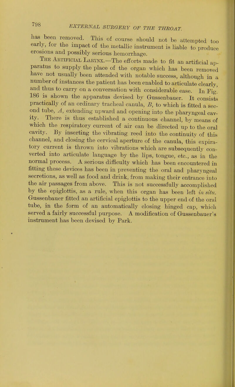 has been removed. This of course should not be ultempted too early, tor the impact of the metallic instrument is liable to produce erosions and possibly serious hemorrhage. The Aktipicial Larynx.—The efforts made to fit an artificial ap- paratus to supply the place of the organ which has been removed have not usually been attended with notable success, although in a number of instances the patient has been enabled to articulate clearly, and thus to carry on a conversation with considerable ease. In Fig! 186 is shown the apparatus devised by Gussenbauer. It consists practically of an ordinary tracheal canula, B, to which is fitted a sec- ond tube, A, extending upward and opening into the pharyngeal cav- ity. There is thus established a continuous channel, by means of which the respiratory current of air can be directed up to the oral cavity. By inserting the vibrating reed into the continuity of this channel, and closing the cervical apertui-e of the canula, this expira- tory current is thrown into vibrations which are subsequently con- verted into articulate language by the lips, tongue, etc., as in the normal process. A serious difficulty which has been encountered in fitting these devices has been in preventing the oral and pharyngeal secretions, as well as food and di-ink, from making their entrance into the air passages from above. This is not successfully accomplished by the epiglottis, as a rule, when this organ has been left in situ. Gussenbauer fitted an artificial epiglottis to the upper end of the oral tube, in the form of an automatically closing hinged cap, which served a fairly successful purpose. A modification of Gussenbauer's instrument has been devised by Park.