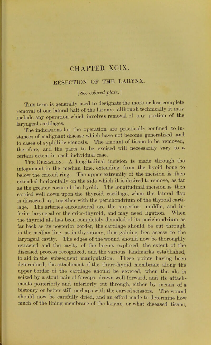 CHAPTER XCIX. KESECTION OF THE LARYNX. [See colored plate.] This term is generally tisecl to designate the more or less complete removal of one lateral half of the larynx; although technicaUy it may include any operation which involves removal of any portion of the laryngeal cartilages. The indications for the operation are practically confined to in- stances of malignant disease which have not become generalized, and to cases of syphilitic stenosis. The amount of tissue to be removed, therefore, and the parts to be excised will necessarily vary to a certain extent in each individual case. The Operation.—A longitudinal incision is made through the integument in the median line, extending from the hyoid bone to below the cricoid ring. The upper extremity of the incision is then extended horizontally on the side which it is desired to remove, as far as the greater cornu of the hyoid. The longitudinal incision is then carried well down upon the thyroid cartilage, when the lateral flap is dissected up, together with the perichondrium of the thyroid carti- lage. The arteries encountered are the superior, middle, and in- ferior laryngeal or the crico-thyroid, and may need ligation. When the thyroid ala has been completely denuded of its perichondrium as far back as its posterior border, the cartilage should be cut through in the median line, as in thyrotomy, thus gaining free access to the laryngeal cavity. The edges of the wound should now be thoroughly retracted and the cavity of the larynx explored, the extent of the diseased process recognized, and the various landmarks established, to aid in the subsequent manipulation. These points having been determined, the attachment of the tliyro-hyoid membrane along the upper border of the cartilage should be severed, when the ala is seized by a stout pair of forceps, drawn well forward, and its attach- ments posteriorly and inferiorly cut through, either by means of a bistoury or better still perhaps with the curved scissors. The wound should now be carefully dried, and an effort made to determine how much of the lining membrane of the larynx, or what diseased tissue,