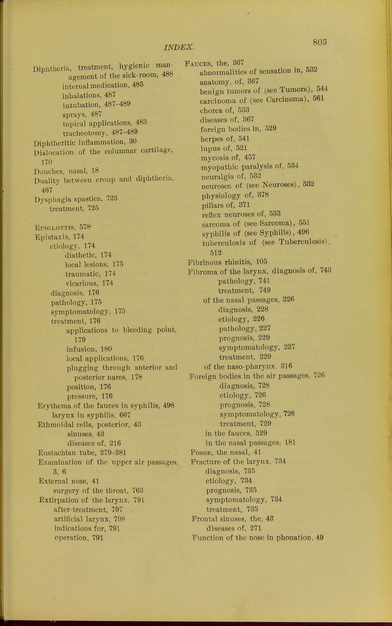 Diplitlieria, treatment, hygienic man- agement of the sick-room, 488 internal medication, 485 inhalations, 487 intuhation, 487-489 sprays, 487 topical applications, 483 tracheotomy, 487-489 Diphtheritic inflammation, 30 LMslocation of the columnar cartilage, 170 Douches, nasal, 18 Duality between croup and diphtheria, 467 Dysphagia spastica, 723 treatment, 725 ErrGLOTTis, 578 Epistaxis, 174 etiology, 174 diathetic, 174 local lesions, 175 traumatic, 174 vicarious, 174 diagnosis, 176 pathology, 175 symptomatology, 175 treatment, 176 applications to bleeding point, 179 infusion, 180 local applications, 176 plugging through anterior and posterior nares, 178 position, 176 pressure, 176 Erythema of the fauces in syphilis, 498 larynx in syphilis, 667 Ethmoidal cells, posterior, 48 sinuses, 43 diseases of, 216 Eustachian tube, 279-281 Examination of the upper air passages, 3, 6 External nose, 41 surgery of the throat, 763 Extirpation of the larynx, 791 after-treatment, 797 artificial larynx, 798 indications for, 791 operation, 791 Fauces, the, 367 abnormalities of sensation in, 532 anatomy, of, 367 benign tumors of (see Tumors), 544 carcinoma of (see Carcinoma), 561 chorea of, 533 diseases of, 367 foreign bodies in, 529 herpes of, 541 lupus of, 521 mycosis of, 457 myopathic paralysis of, 534 neuralgia of, 532 neuroses of (see Neuroses), 532 physiology of, 378 pillars of, 371 reflex neuroses of, 533 sarcoma of (see Sarcoma), 551 syphilis of (see Syphilis), 496 tuberculosis of (see Tuberculosis), 512 Fibrinous rhinitis, 105 Fibroma of the larynx, diagnosis of, 743 pathology, 741 treatment. 749 of the nasal passages, 226 diagnosis, 228 etiolog3', 226 pathology, 227 prognosis, 229 symptomatology, 227 treatment, 229 of the naso-pharynx. 316 Foreign bodies in the air passages, 726 diagnosis, 728 etiology, 726 prognosis, 728 symptomatology, 726 treatment, 729 in the fauces, 529 in the nasal passages, 181 FossfE, the nasal, 41 Fracture of the larynx, 734 diagnosis, 735 etiology, 734 prognosis, 735 symptomatology, 734 treatment, 735 Frontal sinuses, the, 43 diseases of, 271 Function of the nose in phonation, 49