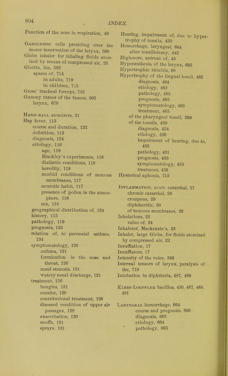 INDEX. Fnnction of the nose in respiration, 49 Ganglionic cells presiding over the motor innervation of the larynx, 598 Globe inhaler for inhaling fluids atom- ized by means of compressed air, 33 Glottis, the, 583 spasm of, 714 in adults, 719 in children, 715 Gross' tracheal forceps, 732 Gummy tumor of the fauces, 502 larynx, 670 Hand-ball atomizers, 21 Hay fever, 115 course and duration, 122 definition, 115 diagnosis, 124 etiology, 116 age, 118 Blackley's experiments, 116 diathetic conditions, 119 heredity, 119 morbid conditions of mucous membranes, 117 neurotic habit, 117 presence of pollen in the atmos- phere, 116 sex, 118 geographical distribution of, 124 history, 115 pathology, 119 prognosis, 125 relation of, to perennial asthma, 134 symptomatology, 120 asthma, 121 formication in the nose and throat, 120 nasal stenosis, 121 watery nasal discharge, 121 treatment, 126 bougies, 181 cocaine, 130 constitutional treatment, 126 diseased condition of upper air passages, 128 exacerbation, 130 snuffs, 181 sprays, 181 Hearing, impairment of, due to hyper- trophy of tonsils, 433 Hemorrhage, laryngeal, 664 after tonsillotomy, 442 Highniore, antrum of, 43 HyperiEsthesia of the larynx, 695 Hypertrophic rhinitis, 68 Hypertrophy .of the lingual tonsil, 462 diagnosis, 464 etiology, 462 pathology, 462 prognosis, 465 symptomatology, 463 treatment, 465 of the pharyngeal tonsil, 299 of the tonsils, 430 diagnosis, 434 etiology, 430 impairment of hearing, due to, 433 pathology, 431 prognosis, 435 symptomatology, 433 treatment, 436 Hysterical aphonia, 713 Inflammation, acute catarrhal, 27 chronic catarrhal, 28 croupous, 29 diphtheritic, 30 of-hiucous membranes, 26 Inhalations, 22 value of, 24 Inhalator, Mackenzie's, 22 Inhaler, large Globe, for fluids atomized by compressed air, 23 Insufllation, 17 InsulBators. 17 Intensity of the voice, 596 Internal tensors of larynx, paralysis of . the, 710 Intubation in diphtheria, 487, 489 Klebs-Loefpler bacillus, 450, 467, 468, 481 Laryngeal hemorrhage, 664 course and prognosis, 666 diagnosis, 665 etiology, 664 pathology, 665