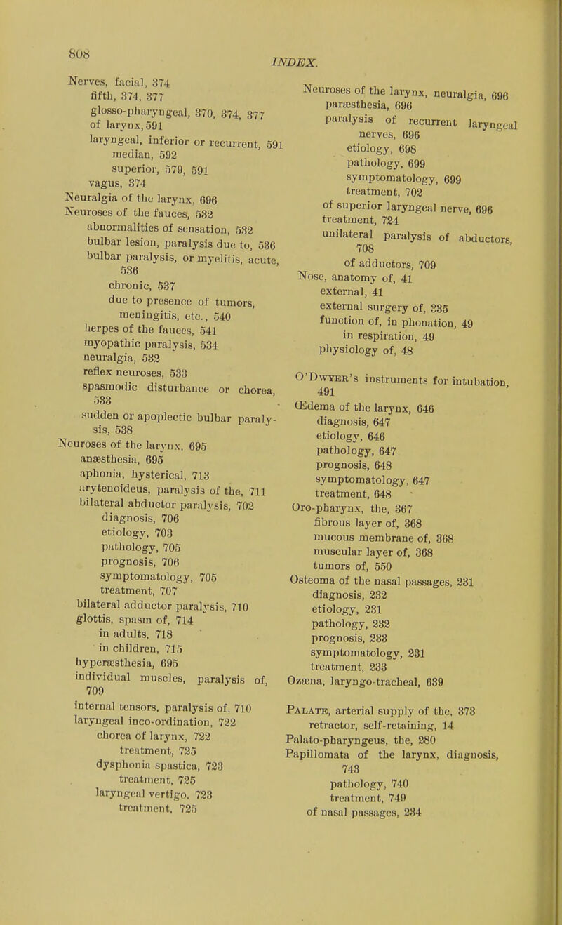 INDEX. Nerves, facial, 374 fifth, 374, 377 glosso-pbaryngeal, 370, 374, 377 of larynx, 591 laryugeal, inferior or recurrent, 591 median, 592 superior, 579, 591 vagus, 374 Neuralgia of tlie larynx, 696 Neuroses of the fauces, 532 abnormalities of sensation, 532 bulbar lesion, paralysis due to, 536 bulbar paralysis, or myelitis, acute 536 chronic, 537 due to presence of tumors, meningitis, etc., 540 herpes of the fauces, 541 myopathic paralysis, 584 neuralgia, 532 reflex neuroses, 533 spasmodic disturbance or chorea 533 sudden or apoplectic bulbar paraly- sis, 538 Neuroses of the larynx. 695 anaesthesia, 695 aphonia, hysterical. 713 arytenoideus, paralysis of the, 711 bilateral abductor paralysis, 702 diagnosis, 706 etiology, 703 pathology, 705 prognosis, 706 symptomatology, 705 treatment, 707 bilateral adductor paralysis, 710 glottis, spasm of, 714 in adults, 718 in children, 715 hyperaisthesia, 695 individual muscles, paralysis of 709 internal tensors, paralysis of. 710 laryngeal inco-ordination, 722 chorea of larynx, 722 treatment, 725 dysphonia spastica, 723 treatment, 725 laryngeal vertigo. 723 treatment, 725 Neuroses of the larynx, neuralgia, 696 paraesthesia, 696 paralysis of recurrent laryngeal nerves, 696 etiology, 698 pathology, 699 symptomatology, 699 treatment, 702 of superior laryngeal nerve, 696 treatment, 724 unilateral paralysis of abductors 708 of adductors, 709 Nose, anatomy of, 41 external, 41 external surgery of, 335 function of, in phouation, 49 in respiration, 49 physiology of, 48 O'DwTER's instruments for intubation 491 (Edema of the larynx, 646 diagnosis, 647 etiology, 646 pathology, 647 prognosis, 648 symptomatology, 647 treatment, 648 Oro-pharynx, the, 367 fibrous layer of, 368 mucous membrane of, 368 muscular layer of, 368 tumors of, 550 Osteoma of the nasal passages, 231 diagnosis, 232 etiology, 231 pathology, 232 prognosis, 233 symptomatology, 231 treatment, 233 Ozaeua, laryngo-tracheal, 689 Palate, arterial supply of the, 873 retractor, self-retaining, 14 Palato-pharyngeus, the, 280 Papillomata of the larynx, diagnosis, 743 pathology, 740 treatment, 749 of nasal passages, 234