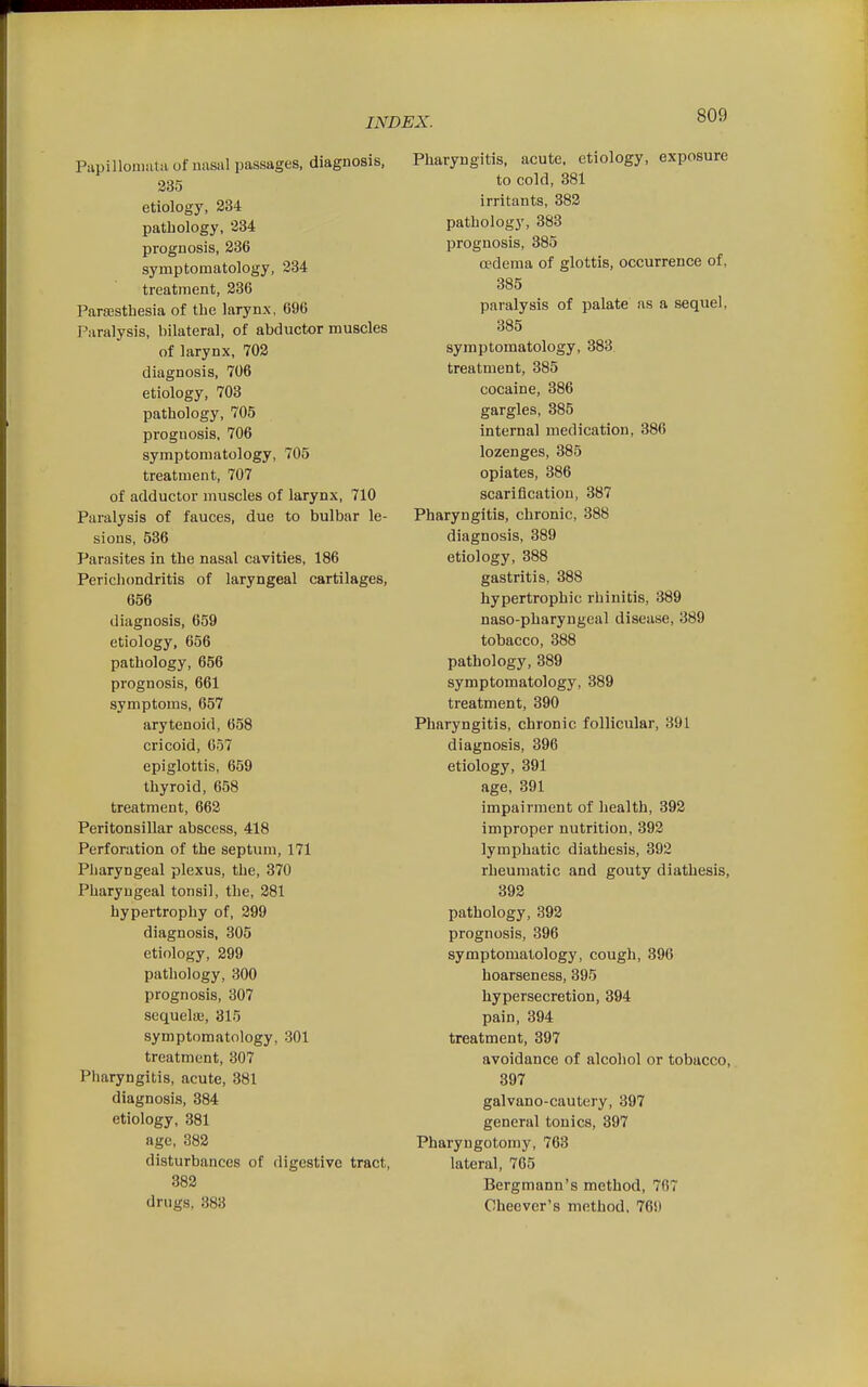 Papilloniutii of nasal passages, diagnosis, 235 etiology, 334 pathology, 234 prognosis, 286 symptomatology, 234 treatment, 236 Parsesthesia of the larynx, 696 Paralysis, bilateral, of abductor muscles of larynx, 702 diagnosis, 706 etiology, 703 pathology, 705 prognosis, 706 symptomatology, 705 treatment, 707 of adductor muscles of larynx, 710 Paralysis of fauces, due to bulbar le- sions, 536 Parasites in the nasal cavities, 186 Perichondritis of laryngeal cartilages, 656 diagnosis, 659 etiology, 656 pathology, 656 prognosis, 661 symptoms, 657 arytenoid, 658 cricoid, 657 epiglottis, 659 thyroid, 658 treatment, 662 Peritonsillar abscess, 418 Perforation of the septum, 171 PJiaryngeal plexus, the, 370 Pharyngeal tonsil, the, 281 hypertrophy of, 299 diagnosis, 305 etiology, 299 pathology, 300 prognosis, 307 scquelaj, 315 symptomatology, 301 treatment, 307 Pharyngitis, acute, 381 diagnosis, 384 etiology, 381 age, 382 disturbances of digestive tract, 382 drugs, 383 Pharyngitis, acute, etiology, exposure to cold, 381 irritants, 382 pathology, 383 prognosis, 885 oedema of glottis, occurrence of, 885 paralysis of palate as a sequel, 385 symptomatology, 383 treatment, 385 cocaine, 386 gargles, 385 internal medication, 386 lozenges, 385 opiates, 886 scarification, 387 Pharyngitis, chronic, 388 diagnosis, 389 etiology, 388 gastritis, 388 hypertrophic rhinitis, 889 naso-pharyngeal disease, 889 tobacco, 388 pathology, 389 symptomatology, 389 treatment, 390 Pharyngitis, chronic follicular, 391 diagnosis, 396 etiology, 391 age, 391 impairment of health, 392 improper nutrition, 392 lymphatic diathesis, 392 rheumatic and gouty diathesis, 393 pathology, 392 prognosis, 396 symptomatology, cough, 896 hoarseness, 395 hypersecretion, 394 pain, 394 treatment, 397 avoidance of alcohol or tobacco, 397 galvano-cautery, 897 general tonics, 397 Pharyngotomy, 763 lateral, 765 Bergmann's method, 767 Cheever's method. 76i)