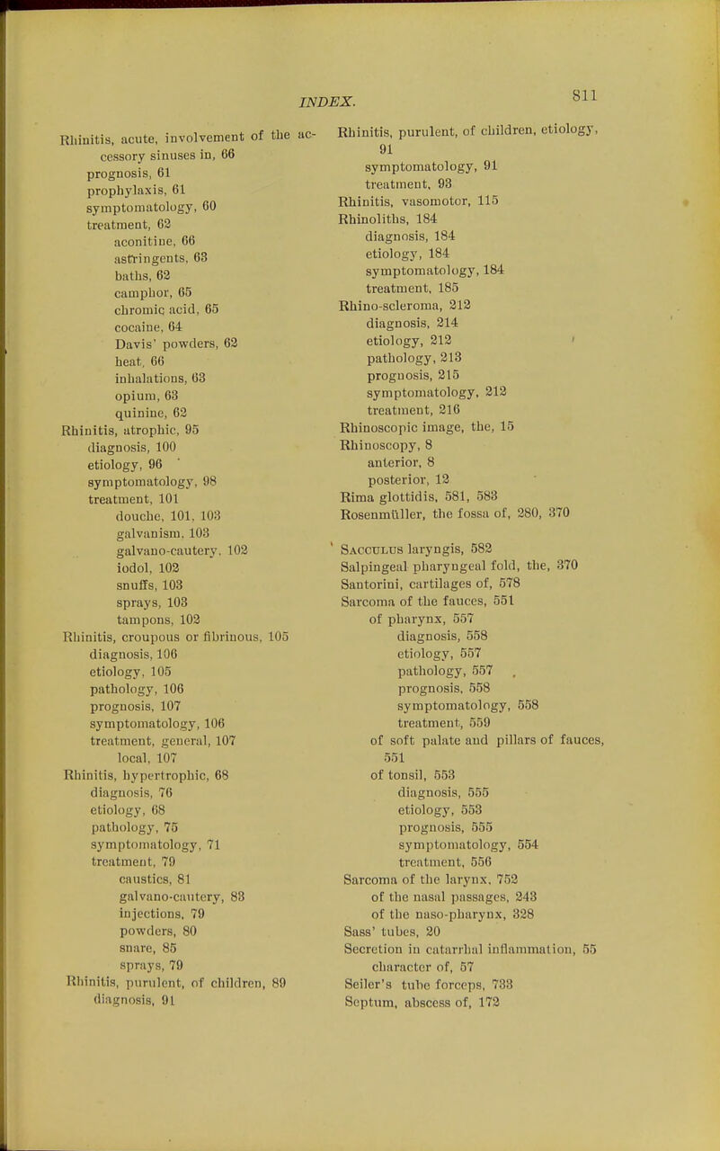 Rhinitis, acute, involvement of the cessory sinuses in, 66 prognosis, 61 prophylaxis, 61 symptomatology, 60 treatment, 63 aconitiue, 66 astl'ingents, 63 baths, 62 camphor, 65 chromiq acid, 65 cocaine, 64 Davis' powders, 62 heat, 66 inhalations, 63 opium, 63 quinine, 62 Rhinitis, atrophic, 95 diagnosis, 100 etiology, 96 symptomatology, 98 treatment, 101 douche, 101, 103 galvanism. 103 galvano-cautery, 102 iodol, 102 snuffs, 103 sprays, 103 tampons, 103 Rhinitis, croupous or fibrinous, 105 diagnosis, 106 etiology, 105 pathology, 106 prognosis, 107 symptomatology, 106 treatment, general, 107 local, 107 Rhinitis, hypertrophic, 68 diagnosis, 76 etiology, 68 pathology, 75 symptomatology, 71 treatment, 79 caustics, 81 galvano-cautery, 83 injections, 79 powders, 80 snare, 85 sprays, 79 Rhinitis, purulent, of children, 89 diagnosis, 91 Rhinitis, purulent, of children, etiology, 91 symptomatology, 91 treatment, 93 Rhinitis, vasomotor, 115 Rhinoliths, 184 diagnosis, 184 etiology, 184 symptomatology, 184 treatment, 185 Rhino-scleroma, 312 diagnosis, 214 etiology, 213 ' pathology, 213 prognosis, 215 symptomatology, 212 treatment, 316 Rhinoscopic image, the, 15 Rhinoscopy, 8 anterior, 8 posterior, 13 Rima glottidis. 581, 583 Rosenmuller, the fossa of, 280, 370 Sacculus laryngis, 582 Salpingeal pharyngeal fold, the, 370 Santorini, cartilages of, 578 Sarcoma of the fauces, 551 of pharynx, 557 diagnosis, 558 etiology, 557 pathology, 557 prognosis, 558 symptomatology, 558 treatment, 559 of soft palate and pillars of fauces, 551 of tonsil, 553 diagnosis, 555 etiology, 553 prognosis, 555 symptomatology, 554 treatment, 556 Sarcoma of the larynx, 752 of the nasal passages, 243 of tlie naso-pharynx, 328 Sass' tubes. 20 Secretion in catarrhal inflammation, 55 character of, 57 Seiler's tuhe forceps, 738 Septum, abscess of, 173