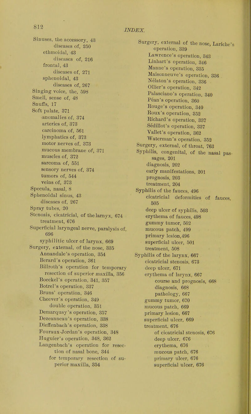 813 INDEX. Sinuses, the accessory, 43 diseases of, 250 etbmoidul, 43 diseases of, 216 frontal, 43 diseases of, 271 splienoida], 43 diseases of, 267 Singing voice, the. 598 Smeil, sense of, 48 Snuffs, 17 Soft palate, 371 anomalies of, 374 arteries of, 373 carcinoma of, 561 lymphatics of, 373 motor nerves of, 373 mucous membrane of, 371 muscles of, 372 sarcoma of, 551 sensory nerves of. 374 tumors of, 544 veins of, 373 Specula, nasal, 8 Sphenoidal sinus, 43 diseases of, 267 Spray tubes, 20 Stenosis, cicatricial, of the lamyx, 674 treatment, 676 Superficial laryngeal nerve, paralysis of, 696 syphilitic ulcer of larynx, 669 Surgery, external, of the nose. 335 Annandale's operation, 354 Berard's operation, 361 Billroth's operation for temporary resection of superior maxilla, 356 Boeckel's operation, 341, 357 Botrel's operation, 337 Bruns' operation, 346 Cheever's operation, 349 double operation, 351 Demarquny's operation, 357 Dezeanneau's operation, 338 Dieffenbach's operation, 338 Pouraux-Jordan's operation, 348 Huguier's operation, 348, 362 Langenbach's operation for resec- tion of nasal bone, 344 for temporary resection of su- perior maxilla, 354 Surgery, external of the nose, Lariche's operation, 339 Lawrence's operation, 343 Linhart's operation, 346 Manne's operation, 335 Maisonneuve's operation, 836 Nelaton's operation, 336 Ollier's operation, 342 Palasciano's operation, 340 Pean's operation, 360 Rouge's operation, 340 Roux's operation, 352 Richard's operation, 337 Sedillot's operation, 337 Vallet's operation, 362 Waterman's operation, 352 Surgery, external, of throat, 763 Syphilis, congenital, of the nasal pas- sages, 201 diagnosis, 202 early manifestations, 201 prognosis, 203 treatment, 204 Syphilis of the fauces, 496 cicatricial deformities of fauces, 505 deep ulcer of syphilis. 503 erythema of fauces, 498 gummy tumor, 502 mucous patch, 499 primary ]esion,496 superficial ulcer, 501 treatment, 508 Syphilis of the larynx, 667 cicatricial stenosis, 673 deep ulcer, 671 erythema of larynx, 667 course and prognosis, 668 diagnosis, 668 pathology, 667 gummy tumor, 670 mucous patch, 669 primary lesion, 667 superficial ulcer, 669 treatment, 676 of cicatricial stenosis, 676 deep ulcer, 676 erythema, 676 mucous patch, 676 primary ulcer, 676 superficial ulcer, 676