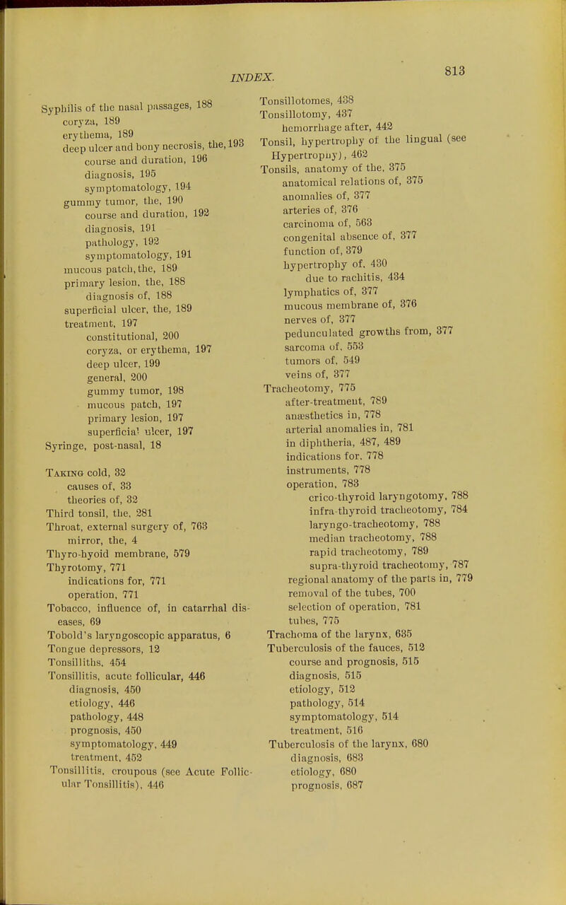 Syphilis of the nasal passages, 188 coryza, 189 erythema, 189 deep ulcer and bouy necrosis, the, 193 course and duration, 196 diagnosis, 195 symptomatology, 194 gummy tumor, the, 190 course and duration, 192 diagnosis, 191 pathology, 192 symptomatology, 191 mucous patch, the, 189 primary lesion, the, 188 diagnosis of, 188 superficial ulcer, the, 189 treatment, 197 constitutional, 200 coryza, or erythema, 197 deep ulcer, 199 general, 200 gummy tumor, 198 mucous patch, 197 primary lesion, 197 superflcia- ulcer, 197 Syringe, post-nasal, 18 Taking cold, 32 causes of, 33 theories of, 32 Third tonsil, the. 281 Throat, external surgery of, 763 mirror, the, 4 Thyro-hyoid membrane, 579 Thyrolomy, 771 indications for, 771 operation, 771 Tobacco, influence of, in catarrhal dis- eases, 69 Tobold's laryngoscopic apparatus, 6 Tongue depressors, 12 Tonsil I itiis. 454 Tonsillitis, acute follicular, 446 diagnosis, 450 etiology, 446 pathology, 448 prognosis, 450 symptomatology, 449 treatment, 452 Tonsillitia. croupous (see Acute Follic- ular Tonsillitis), 446 Tonsillotomes, 438 Tonsillotomy, 437 hemorrhage after, 442 Tonsil, hypertrophy of the lingual (see Hypertropuy), 462 Tonsils, anatomy of the, 375 anatomical relations of, 375 anomalies of, 377 arteries of, 376 carcinoma of, 563 congenital absence of, 377 function of, 379 hypertrophy of, 430 due to rachitis, 434 lymphatics of, 377 mucous membrane of, 376 nerves of, 377 pedunculated growths from, 377 sarcoma of. 553 tumors of, 549 veins of, 377 Tracheotomy, 775 after-treatment, 789 anaesthetics in, 778 arterial anomalies in, 781 in diphtheria, 487, 489 indications for, 778 instruments, 778 operation, 783 crico-thyroid laryngotomy, 788 infra thyroid tracheotomy, 784 laryngo-tracheotomy, 788 median tracheotomy, 788 rapid tracheotomy, 789 supra-thyroid tracheotomy, 787 regional anatomy of the parts in, 779 removal of the tubes, 700 selection of operation, 781 tubes, 775 Trachoma of the larynx, 635 Tuberculosis of the fauces, 512 course and prognosis, 515 diagnosis, 515 etiology, 512 pathology, 514 symptomatology, 514 treatment, 516 Tuberculosis of the larynx, 680 diagnosis, 683 etiology, 680 prognosis, 087