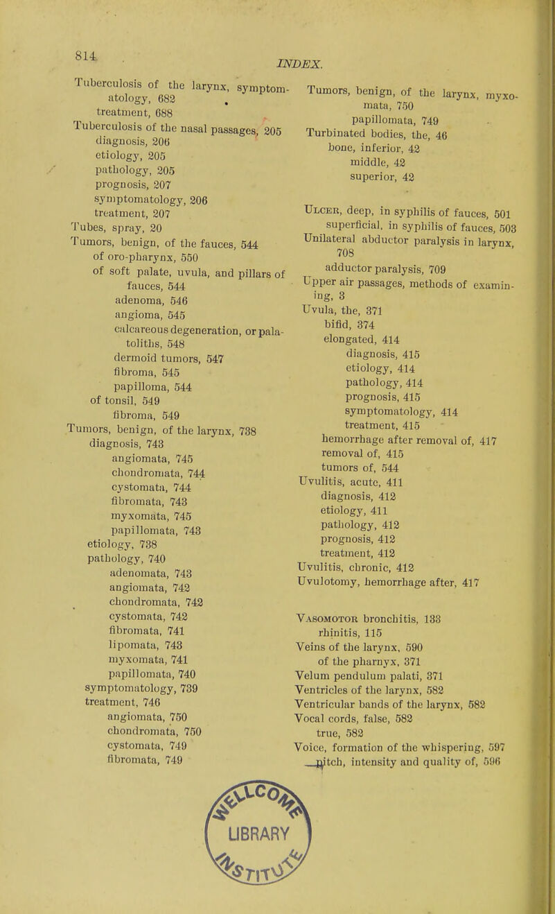 INDEX. Tuberculosis of the larynx, symptom- atology, 682 treatment, G88 Tuberculosis of the nasal passages, 205 diagnosis, 20(5 etiology, 205 pathology, 205 prognosis, 207 symptomatology, 206 treatment, 207 Tubes, spray, 20 Tumors, benign, of the fauces, 544 of oro-pharynx, 550 of soft palate, uvula, and pillars of fauces, 544 adenoma, 546 angioma, 545 calcareous degeneration, orpala- toliths, 548 dermoid tumors, 547 fibroma, 545 papilloma, 544 of tonsil, 549 fibroma, 549 Tumors, benign, of the larynx, 738 diagnosis, 743 angiomata, 745 chondromata, 744 cystomata, 744 fibromata, 743 myxomata, 745 papillomata, 743 etiology, 788 pathology, 740 adenomata, 743 angiomata, 742 chondromata, 742 cystomata, 742 fibromata, 741 lipomata, 748 myxomata, 741 papillomata, 740 symptomatology, 739 treatment, 746 angiomata, 750 chondromata, 750 cystomata, 749 fibromata, 749 Tumors, benign, of the larynx, myxo- mata, 750 papillomata, 749 Turbinated bodies, the, 46 bone, inferior, 42 middle, 42 superior, 42 Ulcer, deep, in syphilis of fauces, 501 superficial, in syphilis of fauces, 503 Unilateral abductor paralysis in larynx 708 ' adductor paralysis, 709 Upper air passages, methods of examin- ing, 8 Uvula, the, 371 bifid, 374 elongated, 414 diagnosis, 415 etiology, 414 pathology, 414 prognosis, 415 symptomatology, 414 treatment, 415 hemorrhage after removal of, 417 removal of, 415 tumors of, 544 Uvulitis, acute, 411 diagnosis, 412 etiology, 411 pathology, 412 prognosis, 412 treatment, 412 Uvulitis, chronic, 412 Uvulotomy, hemorrhage after, 417 Vasomotor bronchitis, 133 rhinitis, 115 Veins of the larynx. 590 of the pharnyx, 371 Velum pendulum palati, 371 Ventricles of the larynx, 582 Ventricular bands of the larynx, 582 Vocal cords, false, 582 true, 582 Voice, formation of the whispering, 597 I^tch, intensity and quality of, 596