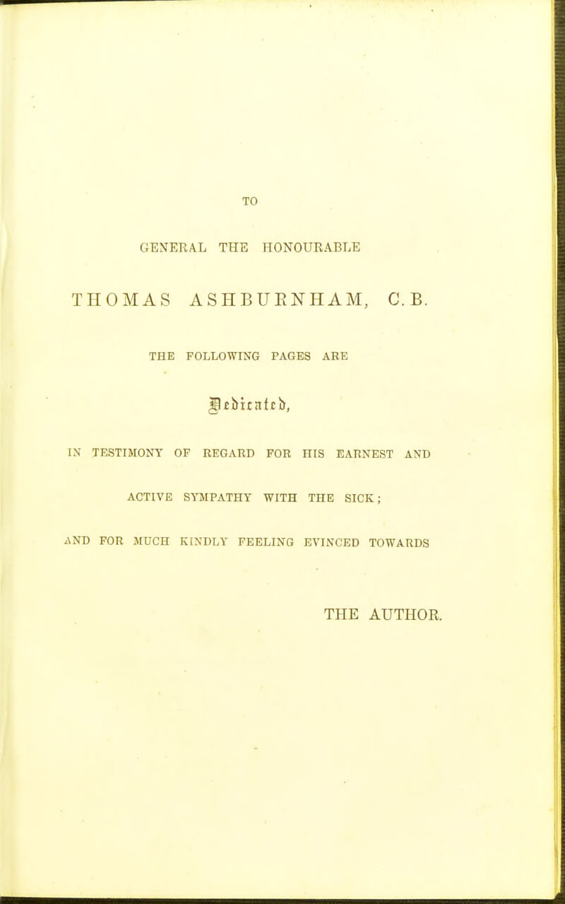 TO GENERAL THE HONOURABLE THOMAS ASHBUENHAM, C. B. THE FOLLOWING PAGES ARE IN TESTIMONY OF REGARD FOR HIS EARNEST AND ACTIVE SYMPATHY WITH THE SICK; AND FOR MUCH KINDLY FEELING EVINCED TOWARDS THE AUTHOE.