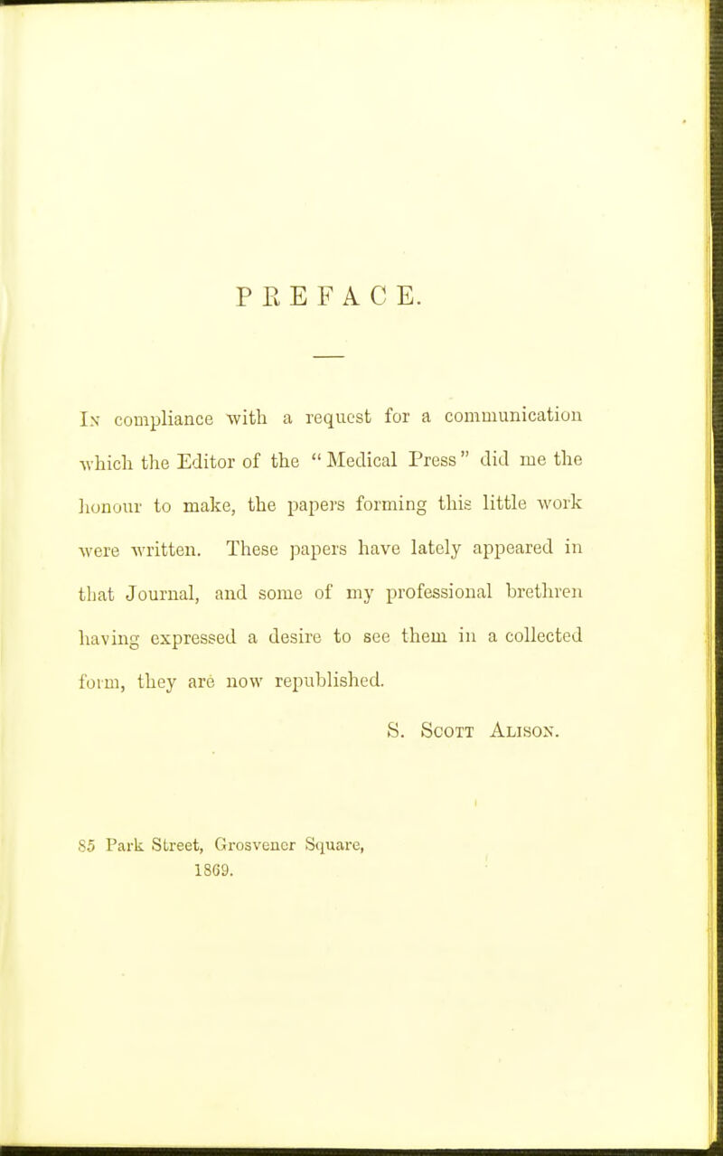 PREFACE. In compliance with a request for a communication which the Editor of the  Medical Press  did me the lionour to malie, the papei's forming this little work were written. These papers have lately appeared in that Journal, and some of my professional brethren having expressed a desire to see them in a collected form, they are now republished. S. Scott Alison. S5 Park Street, Grosvencr Square, 1869. ■