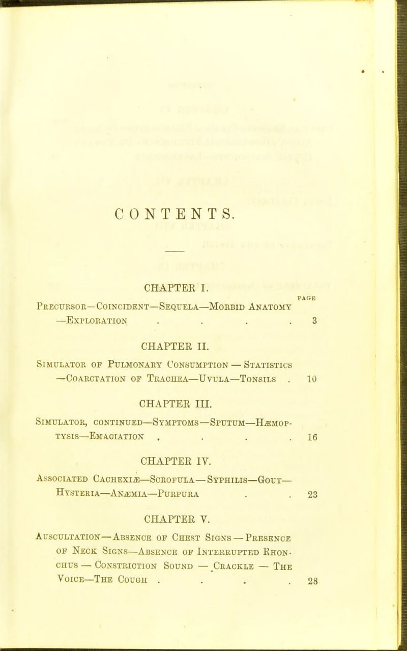 CONTENTS. CHAPTEK I. PAGE Precursor—Coincident—Sequela—Morbid Anatomy —Exploration . . . .3 CHAPTEE II. Simulator of Pulmonary Consumption — Statistics —Coarctation of Trachea—Uvula—Tonsils . 10 CHAPTER III. Simulator, continued—Symptoms—Sputum—Hemop- tysis—Emaciation . . . .16 CHAPTEE IV. ASSOCLATED CACHEXIA—SCROFULA — SyPHILIS—GOUT— Hysteria—Anemia—Purpura . . 23 CHAPTEE V. Auscultation—Absence of Chest Signs — Presence OF Neck Signs—Absence of Interrupted Ehon- CHUs — Constriction Sound — Crackle — The Voice—The Cough . . . .28