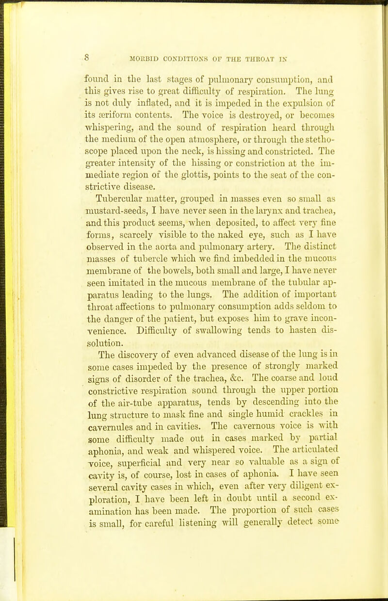 found in the last stages of pulmonarj^ consumption, and tins gives rise to great difficulty of respiration. The lung is not duly inilated, and it is impeded in the expulsion of its ajriforni contents. The voice is destroyed, or becomes Avhispering, and the sound of respiration heard through the medium of the open atmosphere, or through the stetho- scope placed upon the neck, is hissing and constricted. The greater intensity of the hissing or constriction at the im- mediate region of the glottis, points to the seat of the con- strictive disease. Tubercular matter, grouped in masses even so small as mustard-seeds, I have never seen in the larynx and trachea, and this product seems, when deposited, to affect very fine forms, scarcely visible to the naked eye, such as I have observed in the aorta and pidmonary artery. The distinct masses of tubercle which we find imbedded in the mucous membrane of the bowels, both small and large, I have never seen imitated in the mucous membrane of the tubular ap- paratus leading to the lungs. The addition of important throat affections to pulmonary consumption adds seldom to the danger of the patient, but exposes him to grave incon- venience. Difficulty of swallowing tends to hasten dis- solution. The discovery of even advanced disease of the lung is in some cases impeded by the presence of strongly marked signs of disorder of the trachea, &c. The coarse and loud constrictive respiration sound through the upper portion of the air-tube apparatus, tends by descending into the lung structure to mask fine and single humid crackles in cavernules and in cavities. The cavernous voice is with some difficulty made out in cases marked by partial aphonia, and weak and whispered voice. The articulated Toice, superficial and very near so valuable as a sign of cavity is, of course, lost in cases of aphonia. I have seen several cavity cases in which, even after very diligent ex- ploration, I have been left in doubt until a second ex- amination has been made. The proportion of such cases is small, for careful listening will generally detect some
