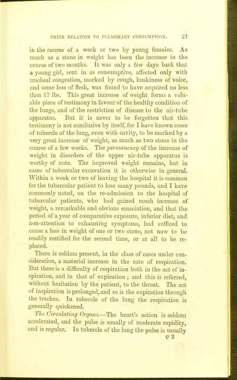in the course of a week or two by young females. A* much as a stone in weight has been the increase in tlie course of two months. It was only a few days back that a young girl, sent in as consumptive, affected only with tracheal congestion, marked by cough, huskiness of voice, and some loss of flesh, was found to have acquired no less than 17 lbs. This great increase of weight forms a valu- able piece of testimony in favom- of the healthy condition of the lungs, tmd of the restriction of disease to the air-tube apparatus. But it is never to be forgotten that this testimony is not conclusive by itself, for I have known cases of tubercle of the lung, even with cavity, to be marked by a very great increase of weight, as much as two stone in the course of a few weeks. The permanency of the increase of weight in disorders of the upper air-tube apparatus is worthy of note. The improved weight remains, but in cases of tubercular excavation it is otherwise in general. Within a week or two of leaving the hospital it is common for the tubercular patient to lose many poimds, and I have commonly noted, on the re-admission to the hospital of tubercular patients, who had gained much increase of weight, a remarkable and obvious emaciation, and that the period of a year of comparative exposure, inferior diet, and non-attention to exhausting symptoms, had sufficed to cause a loss in weight of one or two stone, not now to be readily rectified for the second time, or at all to be re- placed. There is seldom present, in the class of cases under con- sideration, a material increase in the rate of respiration. But there is a difficulty of respiration both in the act of in- spiration, and in that of expiration ; and this is referred, without hesitation by the patient, to the throat. The act of inspiration is prolonged, and so is the expiration through the trachea. In tubercle of the lung the respiration is generally quickened. The Circulating Organs.—Ihe heart's action is seldom accelerated, and the pulse is usually of moderate rapidity, <and is regular. In tubercle of the lung the pulse is usually 0 2