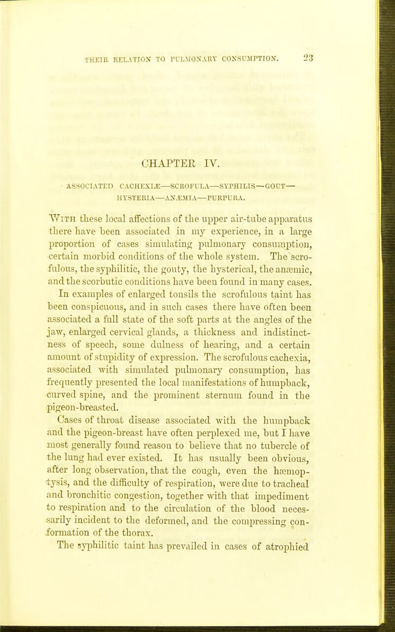 CHAPTER IV. ASSOCIATED CACHEXLE—SCROFULA—SYPHILIS—GOUT— HYSTERIA—AX.EMIA—PURPURA. YfiTH these local affections of the upper air-tube apparatus there have been associated in my experience, in a large proportion of cases siniulatinc; pulmonary consumption, certain morbid conditions of the whole system. The scro- fulous, the syphilitic, the gouty, the hysterical, the anfemic, and the scorbutic conditions have beeu found in many cases. In examples of enlarged tonsds the scrofulous taint has been conspicuous, and in such cases there have often been associated a full state of the soft parts at the angles of the jaw, enlarged cervical glands, a thickness and indistinct- ness of speech, some dulness of hearing, and a certain amount of stupidity of expression. The scrofulous cachexia, associated with simulated pulmonary consumption, has frequently presented the local manifestations of humpback, curved spine, and the prominent sternum found in the pigeon-breasted. Cases of throat disease associated with the humpback and the pigeon-breast have often perplexed me, but I have most generally found reason to believe that no tubercle of the lung had ever existed. It has usually been obvious, after long observation, that the cough, even the hfemop- tysis, and the difficulty of respiration, were due to tracheal and bronchitic congestion, together with that impediment to respiration and to the circulation of the blood neces- sarily incident to the deformed, and the compressing con- formation of the thorax. The syiAilitic taint has prevailed in cases of atrophied