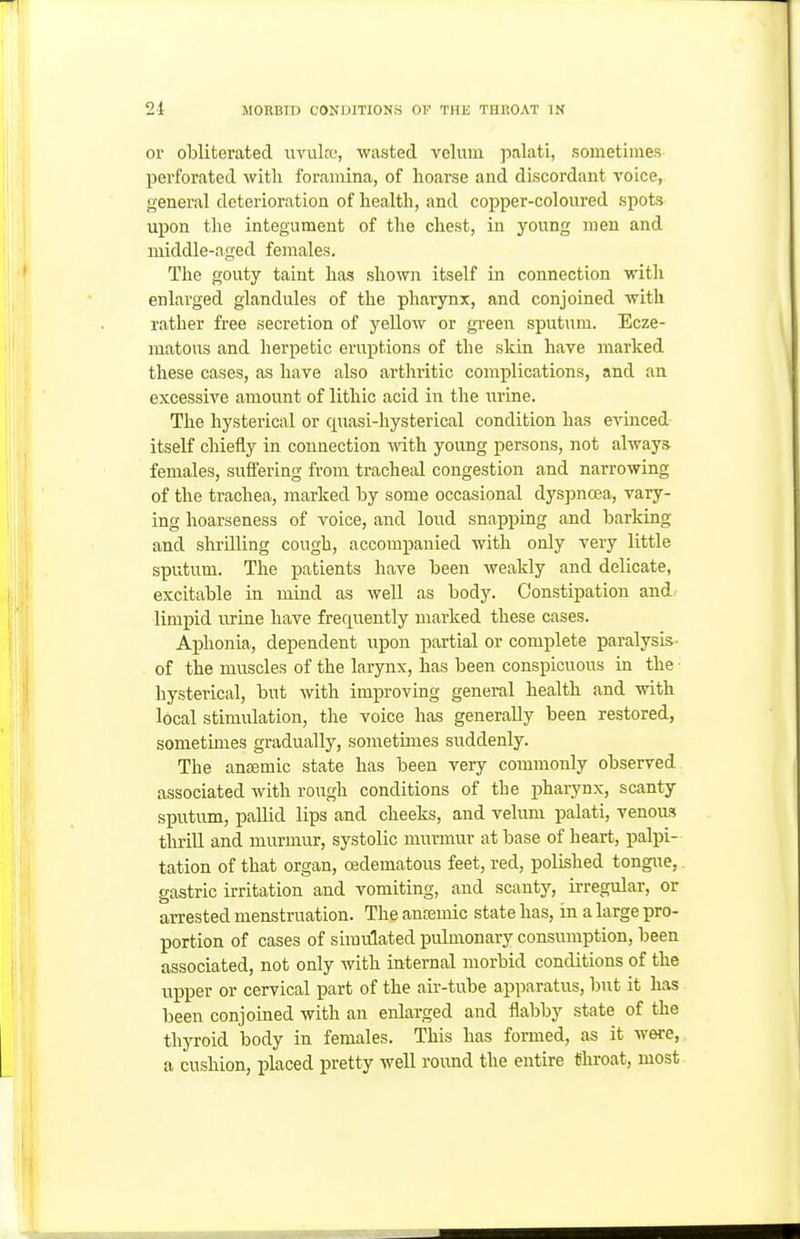 or obliterated uvuLt, wasted velum palati, sometimes perforated with foramina, of hoarse and discordant voice, general deterioration of health, and copper-coloured spots upon the integument of the chest, in young men and middle-aged females. The gouty taint has shown itself in connection with enlarged glandules of the pharynx, and conjoined with rather free secretion of yellow or green sputum. Ecze- matous and herpetic eruptions of the skin have marked these cases, as have also arthritic complications, and an excessive amount of lithic acid in the urine. The hysterical or quasi-hysterical condition has evinced itself chiefly in connection vnth. young persons, not alway.?^ females, sufiering from tracheal congestion and narrowing of the trachea, marked by some occasional dyspnoea, vary- ing hoarseness of voice, and loud snapping and barking and shrilling cough, accompanied with only very little sputum. The patients have been Aveakly and delicate, excitable in mind as well as body. Constipation and/ limi)id urine have frequently marked these cases. Aphonia, dependent upon partial or complete paralysis- of the muscles of the larynx, has been conspicuous in the hysterical, but with improving general health and with local stimulation, the voice has generally been restored, sometimes gradually, sometimes suddenly. The ansemic state has been very commonly observed associated with rough conditions of the pharynx, scanty sputum, pallid lips and cheeks, and velum palati, venous thrill and murmur, systolic murmur at base of heart, palpi- tation of that organ, oedematous feet, red, polished tongue, gastric irritation and vomiting, and scanty, irregular, or arrested menstruation. The ancemic state has, in a large pro- portion of cases of simulated pulmonary consumption, been associated, not only with internal morbid conditions of the upper or cervical part of the au--tube apparatus, but it has been conjoined with an enlarged and flabby state of the thyroid body in females. This has formed, as it were, a cushion, placed pretty well round the entire tihroat, most