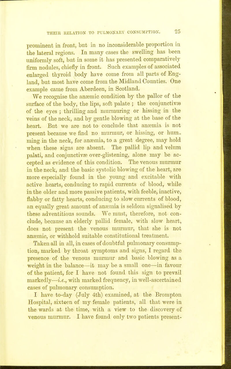 prominent in front, but in no inconsiderable proportion in the lateral regions. In many cases the swelling has been uniformly soft, bat in some it has presented comparatively fu-m nodules, chiefly in front. Such exami^les of associated enlarged thyroid body have come from all parts of Eng- land, but most have come from the Midland Counties. One example came from Aberdeen, in Scotland. We recognise the anjemic condition by the pallor of the surface of the body, the lips, soft palate ; the conjunctivfe of the eyes ; thrilling and nmrmuring or hissing in the veins of the neck, and by gentle blowing at the base of the heart. But we are not to conclude that anaemia is not present because we find no murmur, or hissing, or hum. ming in the neck, for antemia, to a great degree, may hold when these signs are absent. The pallid lip and velum palati, and conjunctivfe over-glistening, alone may be ac- cepted as evidence of this condition. The venous murmur in the neck, and the basic systolic blowing of the heart, are more especially found in the young and excitable with active hearts, conducing to rapid currents of blood, while in the older and more passive patients, with feeble, inactive, flabby or fatty hearts, conducing to slow currents of blood, an equally great amount of ana3mia is seldom signalised by these adventitious sounds. We must, therefore, not con- clude, because an elderly pallid female, with slow heart, does not present the venous murmui-, that she is not ansemic, or withhold suitable constitutional treatment. Taken all in all, in cases of doubtful pulmonary consump- tion, marked by throat symptoms and signs, I regard the presence of the venous murmur and basic blowing as a weight in the balance—it may be a small one—in favour of the patient, for I have not found this sign to prevail markedly—i.e., with marked frequency, in well-ascertained cases of pulmonary consumption. I have to-day (July 4th) examined, at the Brompton Hospital, sixteen of my female patients, all that were in the wards at the time, with a view to the discovery of venous murmur. I have found only two patients present-