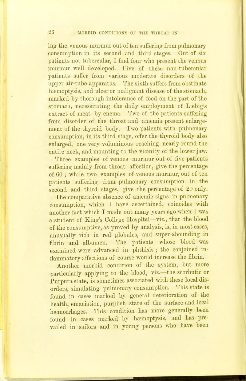 ing the venous luunuur out often suffering from pnlmonary consumption in its second and third stages. Out of six patients not tnbercuhir, I find four who present the venous murmur well developed. Five of these non-tubercular patients suffer from various moderate disorders of the upper air-tube apparatus. The sixth suffers from obstinate litemoptysis, and ulcer or malignant disease of the stomach, marked by thorough intolerance of food on the part of the stomach, necessitating the daily emplojnnent of Liebig's extract of meat by enema. Two of the patients suffering from disorder of the tlu'oat and anfemia present enlarge- ment of the thyroid body. Two patients witli puhnonary consumption, in its third stage, offer the thyroid body also enlarged, one very voluminous reaching nearly round the entire neck, and mounting to the vicinity of the lower jaw. Three examples of venous murmur out of five patients suffering mainly from throat affection, give the percentage of 60 ; while two examples of venous murmur, out of ten patients suffering from pulmonary consumption in the second and third stages, give the percentage of 20 only. The comparative absence of anasmic signs in pulmonary consumption, which I have ascertained, coincides with another fact which I made out many years ago when I was a student of King's College Hospital—viz., that the blood of the consumptive, as proved by analysis, is, in most cases, unusually rich in red globules, and super-abounding in fibrin and albumen. The patients whose blood was examined were advanced in phthisis ; the conjoined in- flammatory affections of course would increase the fibrin. Another morbid condition of the system, but more particularly applying to the blood, viz.—the scorbutic or Purpura state, is sometimes associated with these local dis- orders, simulating pulmonary consumption. This state is found in cases marked by general deterioration of the health, emaciation, purplish state of the surface and local hfemorrhages. This condition has more generally been found in cases marked by haemoptysis, and has pre- vailed in sailors and in young persons who have been