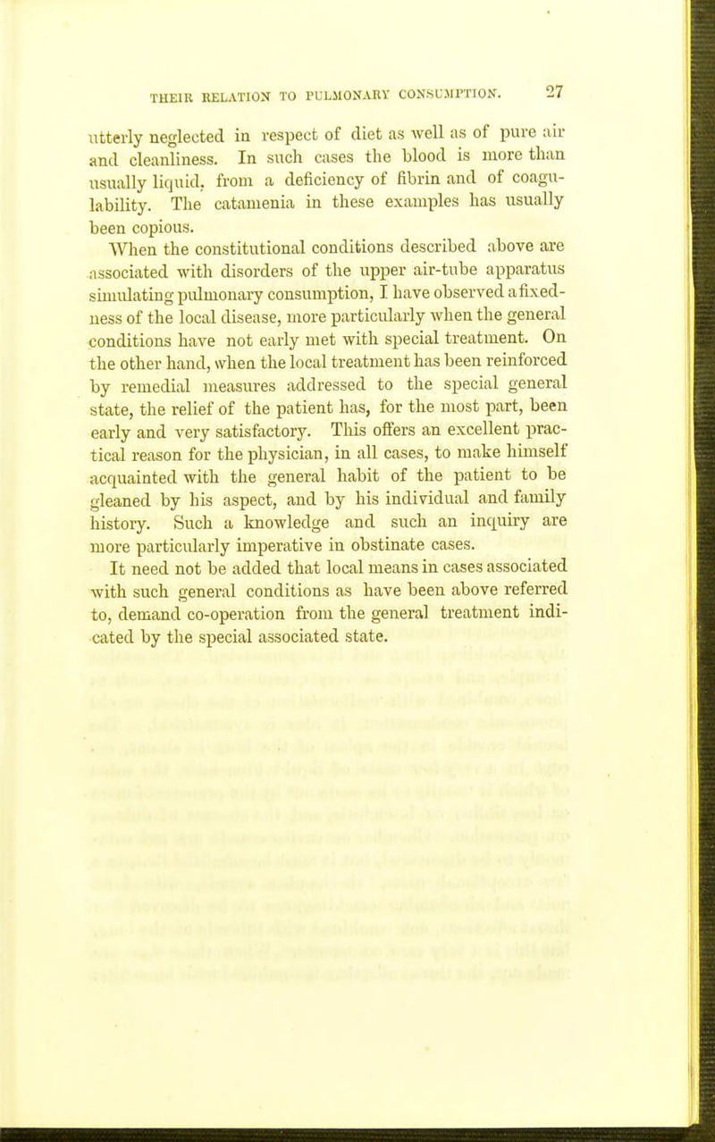 Utterly neglected in respect of diet as well as of pure air and cleanliness. In such cases the blood is more than usually liquid, from a deficiency of fibrin and of coagu- lability. The catamenia in these exanix^les has usually been copious. When the constitutional conditions described above are associated with disorders of the upper air-tube apparatus suuulating pulmonary consumption, I have observed afLxed- uess of the local disease, more particularly when the general conditions have not early met with special treatment. On the other hand, when the local treatment has been reinforced by remedial measures addressed to the special general state, the relief of the patient has, for the most part, been early and very satisfactory. This offers an excellent prac- tical reason for the physician, in all cases, to make himself acquainted with the general habit of the patient to be gleaned by his aspect, and by his individual and family history. Such a knowledge and such an inquiry are more particularly imperative in obstinate cases. It need not be added that local means in cases associated with such general conditions as have been above referred to, demand co-operation from the general treatment indi- cated by the special associated state.