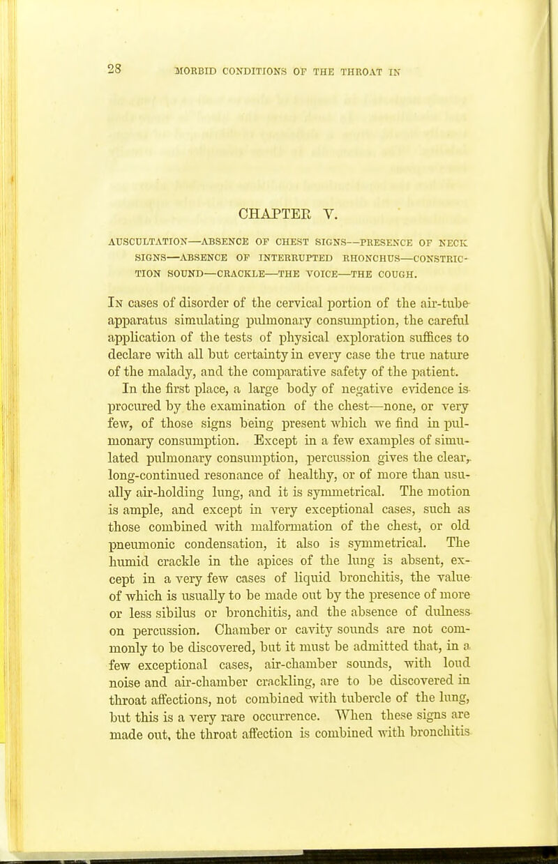 CHAPTER V. AUSCULTATION—ABSENCE OF CHEST SIGNS—PRESENCE OF NECK SIGNS—ABSENCE OP INTERRUPTED RHONCHUS—CONSTRIC- TION SOUND—CRACKLE—THE VOICE—THE COUGH. In cases of disorder of the cervical portion of the air-tube- apparatus simulating pulmonary consumption, the careful a,pplication of the tests of physical exploration suffices to declare with all but certainty in every case the true nature of the malady, and the comparative safety of the patient. In the first place, a large body of negative evidence is- procured by the examination of the chest—none, or very few, of those signs being present which we find in pul- monary consumption. Except in a few examples of simu- lated pulmonary consumption, percussion gives the clear^ long-continued resonance of healthy, or of more than usu- ally air-holding lung, and it is symmetrical. The motion is ample, and except in very exceptional cases, such as those combined with malformation of the chest, or old pneumonic condensation, it also is symmetrical. The humid crackle in the apices of the lung is absent, ex- cept in a very few cases of liquid bronchitis, the value of which is usually to be made out by the presence of more or less sibilus or bronchitis, and the absence of dulness on percussion. Chamber or cavity sounds are not com- monly to be discovered, but it must be admitted that, in o. few exceptional cases, air-chamber sounds, with loud noise and air-chamber crnckling, are to be discovered in throat affections, not combined with tubercle of the lung, but this is a very rare occurrence. When these signs are made out, the throat affection is combined with bronchitis