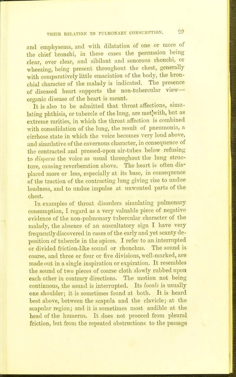 and emphysema, and with dilatation of one or more ot the chief bronchi, in these cases the percussion being clear, over clear, and sibilant and sonorous rhonchi, or wheezing, being present throughout the chest, generally with comparatively little emaciation of the body, the bron- chial character of the malady is indicated. The presence of diseased heart supports the non-tubercular view— organic disease of the heart is meant. It is also to be admitted that throat affections, simu- lating phthisis, or tubercle of the lung, are metjwith, but as extreme rarities, in which the throat affection is combined with consolidation of the lung, the result of pneumonia, a cirrhose state in which the voice becomes very loud above, and simulative of the cavernous character, in consequence of the contracted and pressed-upon air-tubes below refusing to disfersc the voice as usual throughout the lung struc- ture, causing reverberation above. The heart is often dis- placed more or less, especially at its base, in consequence of the traction of the contracting lung giving rise to undue loudness, and to undue impulse at unwonted parts of the chest. In examples of throat disorders simulating pulmonary consumption, I regard as a very valuable piece of negative evidence of the non-pulmonary tubercular character of the malady, the absence of an auscultatory sign I have very frequently discovered in cases of th e early and yet scanty de- position of tubercle in the apices. I refer to an interrupted or divided friction-like sound or rhonchus. The sound is coarse, and three or four or five divisions, well-marked, are made out in a single inspiration or expiration. It resembles the sound of two pieces of coarse cloth slowly rubbed upon each other ia contrary directions. The motion not being continuous, the sound is interrupted. Its locale is usually one shoulder; it is sometimes found at both. It is heard best above, between the scapula and the clavicle; at the scapular region; and it is sometimes most audible at the head of the humerus. It does not proceed from i^leural Miction, but from the repeated obstructions to the passage