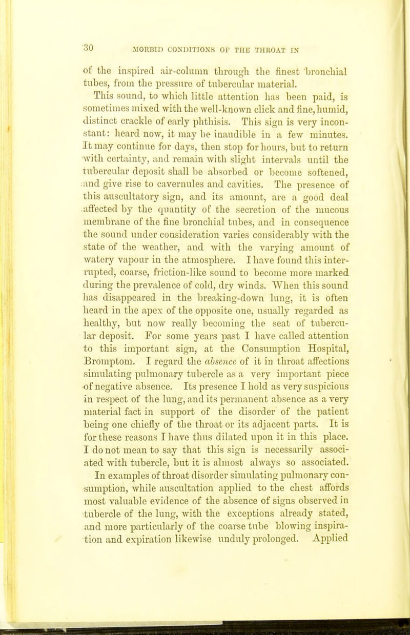 ■30 of the inspired aii--column through tlie finest 'bronchial tubes, from the pressure of tubercular material. This sound, to which little attention has been paid, is sometimes mixed with the well-known click and fine, humid, distinct crackle of early phthisis. This sign is very incon- stant: heard now, it may be inaudible in a few minutes. It may continue for days, then stop for hours, but to return with certainty, and remain with slight intervals until the tubercular deposit shall be absorbed or become softened, :and give rise to cavernules and cavities. Tlie presence of this auscultatory sign, and its amount, are a good deal afiected by the quantity of the secretion of the mucous membrane of the fine bronchial tubes, and in consequence the sound under consideration varies considerably with the state of the weather, and with the varying amount of watery vapour in the atmosphere. I have found this inter- rupted, coarse, friction-like sound to become more marked during the prevalence of cold, dry winds. When this sound lias disappeared in the breaking-down lung, it is often heard in the apex of the opposite one, usually regarded as healthy, but now really becoming the seat of tubercu- lar deposit. For some years past I have called attention to this important sign, at the Consumption Hospital, Bromptom. I regard the absence of it in throat affections simulating pulmonary tubercle as a very imi^ortant piece of negative absence. Its presence I hold as very suspicious in respect of the lung, and its permanent absence as a very material fact in support of the disorder of the patient being one chiefly of the throat or its adjacent parts. It is for these reasons I have thus dilated upon it in this place. I do not mean to say that this sign is necessarily associ- ated with tubercle, but it is almost always so associated. In examples of throat disorder simulating pulmonary con- sumption, while auscultation applied to the chest affords most valuable evidence of the absence of signs observed in tubercle of the lung, with the exceptions already stated, and more particularly of the coarse tube blowing inspira- tion and expiration likewise unduly prolonged. Applied